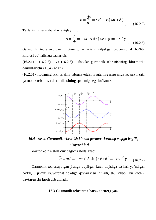 υ=dy
dt =ωA cos(ωt+ϕ)
,        (16.2.5)
Tezlanishni ham shunday aniqlaymiz:
a=dυ
dt =−ω2 Asin(ωt +ϕ)=−ω2 y
,     (16.2.6)
Garmonik  tebranayotgan  nuqtaning  tezlanishi  siljishga  proporsional  bo’lib,
ishorasi yo’nalishga teskaridir.
(16.2.1) - (16.2.5) - va (16.2.6) - ifodalar garmonik tebranishning  kinematik
qonunlaridir (16.4 - rasm).
(16.2.6) - ifodaning ikki tarafini tebranayotgan nuqtaning massasiga ko’paytirsak,
garmonik tebranish dinamikasining qonuniga ega bo’lamiz.
16.4 - rasm. Garmonik tebranish kinetik parametrlarining vaqtga bog’liq
o’zgarishlari
Vektor ko’rinishda quyidagicha ifodalanadi:
⃗F=m⃗a=−mω2 A sin(ωt+ϕ )=−mω2 y ,    (16.2.7)
Garmonik tebranayotgan jismga quyilgan kuch siljishga teskari yo’nalgan
bo’lib, u jismni muvozanat holatiga qaytarishga intiladi, shu sababli bu kuch -
qaytaruvchi kuch deb ataladi.
        
16.3 Garmonik tebranma harakat energiyasi
