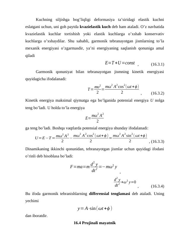Kuchning  siljishga  bog’liqligi  deformasiya  ta’siridagi  elastik  kuchni
eslatgani uchun, uni goh paytda kvazielastik kuch deb ham ataladi. O’z navbatida
kvazielastik  kuchlar  tortishish  yoki  elastik  kuchlarga  o’xshab  konservativ
kuchlarga o’xshaydilar. Shu sababli, garmonik tebranayotgan jismlarning to’la
mexanik energiyasi o’zgarmasdir, ya’ni energiyaning saqlanish qonuniga amal
qiladi
E=T +U=const  ,            (16.3.1) 
Garmonik  qonuniyat  bilan  tebranayotgan  jismning  kinetik  energiyasi
quyidagicha ifodalanadi:
T=mυ2
2 =mω2 A2cos2(ωt+ϕ)
2
,         (16.3.2)
Kinetik energiya maksimal qiymatga ega bo’lganida potensial energiya  U nolga
teng bo’ladi. U holda to’la energiya
E=mω2 A2
2
ga teng bo’ladi. Boshqa vaqtlarda potensial energiya shunday ifodalanadi:
U=E−T= mω2 A2
2
−mω2 A2cos2(ωt+ϕ)
2
= mω2 A2sin2(ωt +ϕ)
2
, (16.3.3)
Dinamikaning ikkinchi qonunidan, tebranayotgan jismlar uchun quyidagi ifodani
o’rinli deb hisoblasa bo’ladi:
F=ma=m d2 y
dt 2 =−mω2 y
 ,
d2 y
dt2 +ω2 y=0
,            (16.3.4)
Bu ifoda garmonik tebranishlarning  differensial tenglamasi deb ataladi.  Uning
yechimi
y=A⋅sin(ωt +ϕ )
dan iboratdir.
16.4 Prujinali mayatnik
