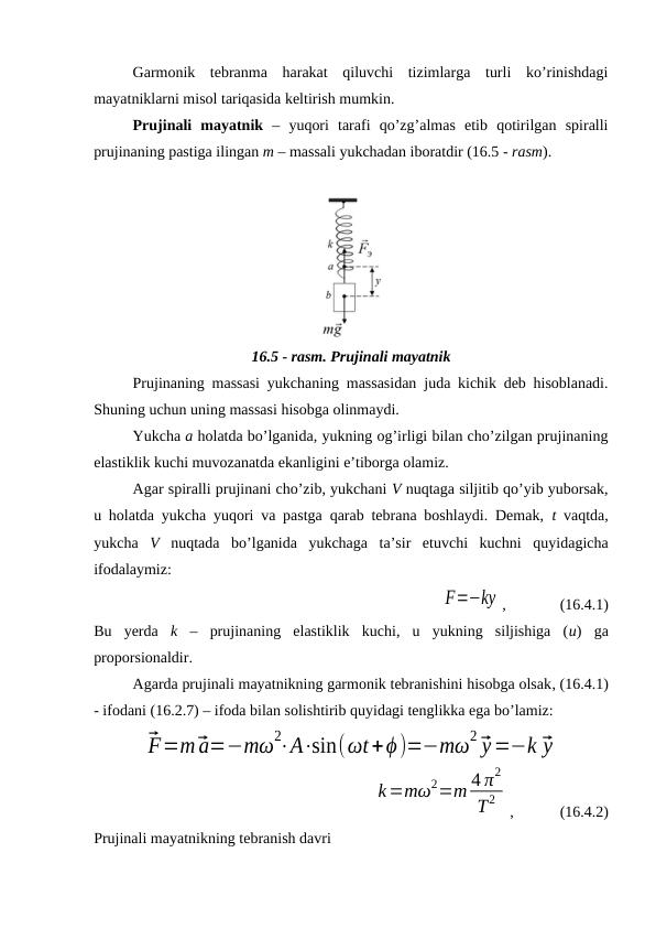 Garmonik  tebranma  harakat  qiluvchi  tizimlarga  turli  ko’rinishdagi
mayatniklarni misol tariqasida keltirish mumkin.
Prujinali  mayatnik –  yuqori  tarafi  qo’zg’almas  etib  qotirilgan  spiralli
prujinaning pastiga ilingan m – massali yukchadan iboratdir (16.5 - rasm).
16.5 - rasm. Prujinali mayatnik
Prujinaning massasi yukchaning massasidan juda kichik deb hisoblanadi.
Shuning uchun uning massasi hisobga olinmaydi.
Yukcha a holatda bo’lganida, yukning og’irligi bilan cho’zilgan prujinaning
elastiklik kuchi muvozanatda ekanligini e’tiborga olamiz.
Agar spiralli prujinani cho’zib, yukchani V nuqtaga siljitib qo’yib yuborsak,
u holatda yukcha yuqori va pastga qarab tebrana boshlaydi. Demak,  t vaqtda,
yukcha  V nuqtada  bo’lganida  yukchaga  ta’sir  etuvchi  kuchni  quyidagicha
ifodalaymiz:
F=−ky ,              (16.4.1)
Bu  yerda  k –  prujinaning  elastiklik  kuchi,  u  yukning  siljishiga  (u) ga
proporsionaldir.
Agarda prujinali mayatnikning garmonik tebranishini hisobga olsak, (16.4.1)
- ifodani (16.2.7) – ifoda bilan solishtirib quyidagi tenglikka ega bo’lamiz:
⃗F=m⃗a=−mω2⋅A⋅sin(ωt+ϕ)=−mω2 ⃗y=−k ⃗y
k=mω2=m 4 π2
T2
,            (16.4.2)
Prujinali mayatnikning tebranish davri
