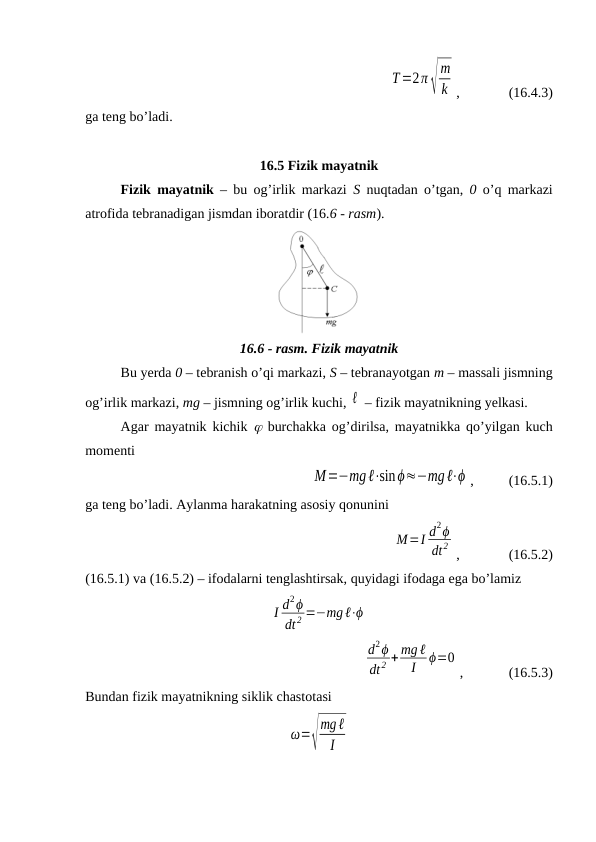 T=2π√
m
k ,              (16.4.3)
ga teng bo’ladi.
16.5 Fizik mayatnik
Fizik mayatnik – bu og’irlik markazi  S  nuqtadan o’tgan,  0 o’q markazi
atrofida tebranadigan jismdan iboratdir (16.6 - rasm).
16.6 - rasm. Fizik mayatnik
Bu yerda 0 – tebranish o’qi markazi, S – tebranayotgan m – massali jismning
og’irlik markazi, mg – jismning og’irlik kuchi, ℓ  – fizik mayatnikning yelkasi.
Agar mayatnik kichik   burchakka og’dirilsa, mayatnikka qo’yilgan kuch
momenti
M=−mgℓ⋅sinϕ≈−mgℓ⋅ϕ ,          (16.5.1)
ga teng bo’ladi. Aylanma harakatning asosiy qonunini
M=I d2ϕ
dt2 ,              (16.5.2)
(16.5.1) va (16.5.2) – ifodalarni tenglashtirsak, quyidagi ifodaga ega bo’lamiz
I d2ϕ
dt 2 =−mgℓ⋅ϕ
d2ϕ
dt 2 + mg ℓ
I
ϕ=0
,             (16.5.3)
Bundan fizik mayatnikning siklik chastotasi
ω=√
mgℓ
I
