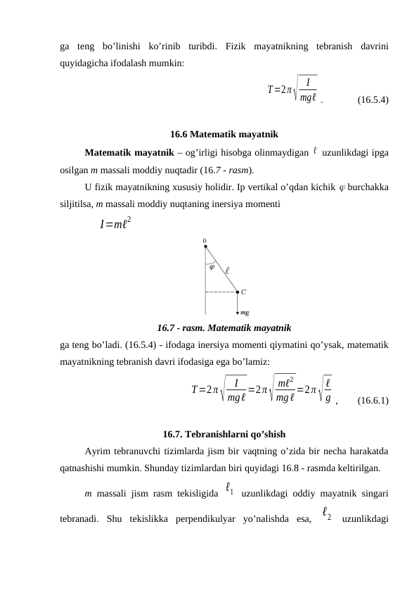 ga  teng bo’linishi  ko’rinib  turibdi. Fizik  mayatnikning tebranish  davrini
quyidagicha ifodalash mumkin:
T=2π√
I
mgℓ .              (16.5.4)
16.6 Matematik mayatnik
Matematik mayatnik – og’irligi hisobga olinmaydigan ℓ  uzunlikdagi ipga
osilgan m massali moddiy nuqtadir (16.7 - rasm). 
U fizik mayatnikning xususiy holidir. Ip vertikal o’qdan kichik  burchakka
siljitilsa, m massali moddiy nuqtaning inersiya momenti
               I=mℓ2
16.7 - rasm. Matematik mayatnik
ga teng bo’ladi. (16.5.4) - ifodaga inersiya momenti qiymatini qo’ysak, matematik
mayatnikning tebranish davri ifodasiga ega bo’lamiz:
T=2π√
I
mgℓ =2π√
mℓ2
mgℓ =2π√
ℓ
g ,        (16.6.1)
16.7. Tebranishlarni qo’shish
Ayrim tebranuvchi tizimlarda jism bir vaqtning o’zida bir necha harakatda
qatnashishi mumkin. Shunday tizimlardan biri quyidagi 16.8 - rasmda keltirilgan.
m massali  jism rasm tekisligida  ℓ1  uzunlikdagi oddiy mayatnik singari
tebranadi.  Shu  tekislikka  perpendikulyar  yo’nalishda  esa,  ℓ2  uzunlikdagi

