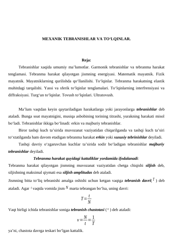 MEXANIK TEBRANISHLAR VA TO‘LQINLAR.
Reja:
Tebranishlar xaqida umumiy ma’lumotlar. Garmonik tebranishlar va tebranma harakat
tenglamasi. Tebranma harakat  qilayotgan  jismning energiyasi. Matematik mayatnik. Fizik
mayatnik. Mayatniklarning qurilishda qo‘llanilishi.  To‘lqinlar. Tebranma harakatning elastik
muhitdagi tarqalishi. Yassi va sferik to‘lqinlar tenglamalari. To‘lqinlarning interfrensiyasi va
diffraksiyasi. Turg‘un to‘lqinlar. Tovush to‘lqinlari. Ultratovush.
Ma’lum vaqtdan keyin qaytariladigan harakatlarga yoki jarayonlarga  tebranishlar deb
ataladi. Bunga soat mayatnigini, musiqa asbobining torining titrashi, yurakning harakati misol
bo‘ladi. Tebranishlar ikkiga bo‘linadi: erkin va majburiy tebranishlar.
Biror tashqi kuch ta’sirida muvozanat vaziyatidan chiqarilganda va tashqi kuch ta’siri
to‘xtatilganda ham davom etadigan tebranma harakat erkin yoki xususiy tebrinishlar deyiladi.
Tashqi davriy o‘zgaruvchan kuchlar ta’sirida sodir bo‘ladigan tebranishlar  majburiy
tebranishlar deyiladi.
Tebranma harakat quyidagi kattaliklar yordamida ifodalanadi:
Tebranma harakat qilayotgan jismning muvozanat  vaziyatidan chetga chiqishi  siljish deb,
siljishning maksimal qiymati esa siljish amplitudas deb ataladi.
Jismning bitta to‘liq tebranishi amalga oshishi uchun ketgan vaqtga tebranish davri( T ) deb
ataladi. Agar t vaqtda vomida jism N marta tebrangan bo‘lsa, uning davri:
T= t
N
Vaqt birligi ichida tebranishlar soniga tebranish chastotasi ( ν ) deb ataladi:
ν=N
t = 1
T
ya’ni, chastota davrga teskari bo‘lgan kattalik.
