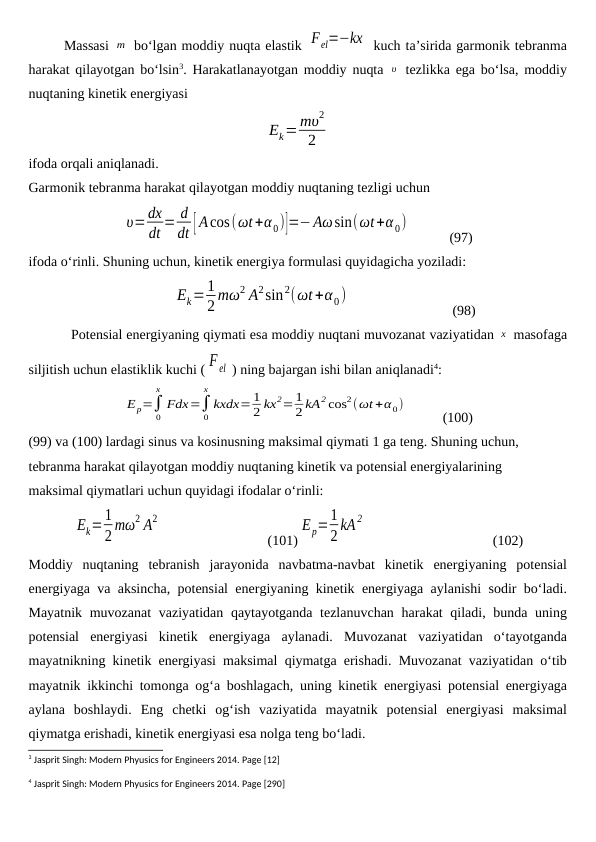 Massasi m  bo‘lgan moddiy nuqta elastik Fel=−kx  kuch ta’sirida garmonik tebranma
harakat qilayotgan bo‘lsin3. Harakatlanayotgan moddiy nuqta  υ  tezlikka ega bo‘lsa, moddiy
nuqtaning kinetik energiyasi
Ek=mυ2
2
ifoda orqali aniqlanadi.
Garmonik tebranma harakat qilayotgan moddiy nuqtaning tezligi uchun
υ=dx
dt = d
dt [ Acos(ωt+α0)]=−Aωsin(ωt+α0)
           (97)
ifoda o‘rinli. Shuning uchun, kinetik energiya formulasi quyidagicha yoziladi:
               
Ek=1
2 mω2 A2sin2(ωt+α 0)
                             (98)
Potensial energiyaning qiymati esa moddiy nuqtani muvozanat vaziyatidan x  masofaga
siljitish uchun elastiklik kuchi ( F el ) ning bajargan ishi bilan aniqlanadi4:
Ep=∫
0
x
Fdx=∫
0
x
kxdx= 1
2 kx2= 1
2 kA2 cos2(ωt +α 0)
          (100)
(99) va (100) lardagi sinus va kosinusning maksimal qiymati 1 ga teng. Shuning uchun, 
tebranma harakat qilayotgan moddiy nuqtaning kinetik va potensial energiyalarining 
maksimal qiymatlari uchun quyidagi ifodalar o‘rinli:
Ek=1
2 mω2 A2
                              (101)
Ep=1
2 kA 2
                                    (102)
Moddiy nuqtaning tebranish jarayonida navbatma-navbat kinetik energiyaning potensial
energiyaga va aksincha,  potensial energiyaning kinetik energiyaga aylanishi sodir bo‘ladi.
Mayatnik muvozanat  vaziyatidan  qaytayotganda tezlanuvchan harakat qiladi, bunda uning
potensial  energiyasi  kinetik  energiyaga  aylanadi.  Muvozanat  vaziyatidan  o‘tayotganda
mayatnikning kinetik energiyasi maksimal qiymatga erishadi. Muvozanat vaziyatidan o‘tib
mayatnik ikkinchi tomonga og‘a boshlagach, uning kinetik energiyasi potensial energiyaga
aylana  boshlaydi.  Eng  chetki  og‘ish  vaziyatida  mayatnik  potensial  energiyasi  maksimal
qiymatga erishadi, kinetik energiyasi esa nolga teng bo‘ladi.
3 Jasprit Singh: Modern Phyusics for Engineers 2014. Page [12]
4 Jasprit Singh: Modern Phyusics for Engineers 2014. Page [290]
