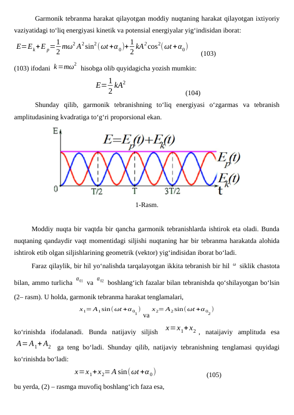 Garmonik tebranma harakat qilayotgan moddiy nuqtaning harakat qilayotgan ixtiyoriy
vaziyatidagi to‘liq energiyasi kinetik va potensial energiyalar yig‘indisidan iborat:
E=Ek+E p=1
2 mω2 A2sin2(ωt+α 0)+ 1
2 kA2cos2(ωt+α0)
      (103)
(103) ifodani k=mω2  hisobga olib quyidagicha yozish mumkin:
E=1
2 kA2
                                 (104)
Shunday  qilib,  garmonik  tebranishning  to‘liq  energiyasi  o‘zgarmas  va  tebranish
amplitudasining kvadratiga to‘g‘ri proporsional ekan.
1-Rasm.
Moddiy nuqta bir vaqtda bir qancha garmonik tebranishlarda ishtirok eta oladi. Bunda
nuqtaning qandaydir vaqt momentidagi siljishi nuqtaning har bir tebranma harakatda alohida
ishtirok etib olgan siljishlarining geometrik (vektor) yig‘indisidan iborat bo‘ladi.
Faraz qilaylik, bir hil yo‘nalishda tarqalayotgan ikkita tebranish bir hil ω  siklik chastota
bilan, ammo turlicha α01  va α02  boshlang‘ich fazalar bilan tebranishda qo‘shilayotgan bo‘lsin
(2– rasm). U holda, garmonik tebranma harakat tenglamalari,
x1= A1sin(ωt +α 01)
va
x2= A2sin(ωt +α 02)
ko‘rinishda  ifodalanadi.  Bunda  natijaviy  siljish  x=x1+x2 ,  nataijaviy  amplituda  esa
A= A1+ A2  ga teng bo‘ladi. Shunday qilib, natijaviy tebranishning tenglamasi quyidagi
ko‘rinishda bo‘ladi:
x=x1+x2=A sin(ωt+α 0)                             (105)
bu yerda, (2) – rasmga muvofiq boshlang‘ich faza esa,
