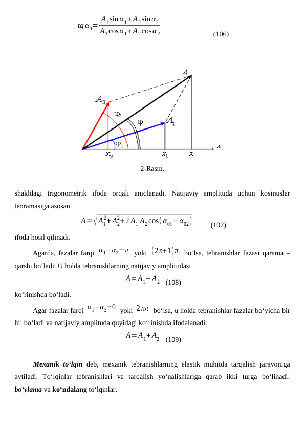 tg α0=
A1sin α1+ A2sin α2
A1cosα1+ A2cosα 2                             (106)
2-Rasm.
shakldagi  trigonometrik  ifoda  orqali  aniqlanadi.  Natijaviy  amplituda  uchun  kosinuslar
teoramasiga asosan 
A=√A1
2+ A2
2+2 A1 A2cos(α01−α02)          (107)
ifoda hosil qilinadi.
Agarda, fazalar farqi  α1−α2=π  yoki  (2n+1)π  bo‘lsa, tebranishlar fazasi qarama –
qarshi bo‘ladi. U holda tebranishlarning natijaviy amplitudasi 
A=A1−A2   (108)
ko‘rinishda bo‘ladi. 
Agar fazalar farqi α1−α2=0  yoki 2nπ  bo‘lsa, u holda tebranishlar fazalar bo‘yicha bir
hil bo‘ladi va natijaviy amplituda quyidagi ko‘rinishda ifodalanadi:
A=A1+ A2   (109)
Mexanik to‘lqin deb, mexanik tebranishlarning elastik muhitda tarqalish jarayoniga
aytiladi.  To‘lqinlar  tebranishlari  va  tarqalish  yo‘nalishlariga  qarab  ikki  turga  bo‘linadi:
bo‘ylama va ko‘ndalang to‘lqinlar.
