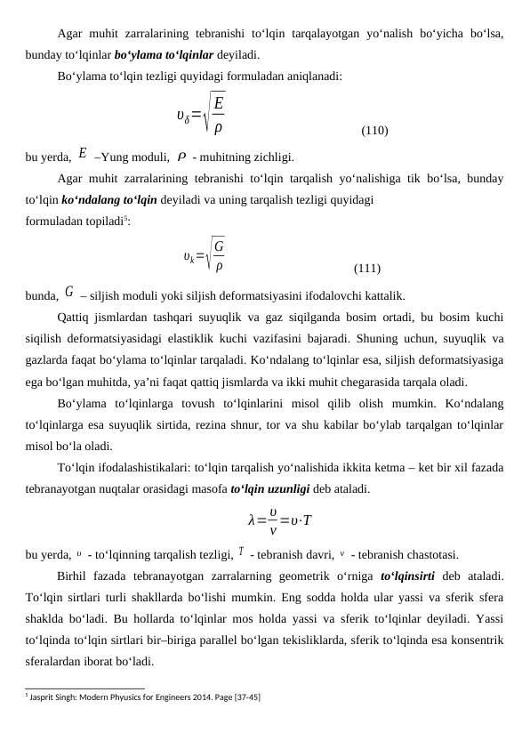 Agar  muhit  zarralarining tebranishi  to‘lqin  tarqalayotgan  yo‘nalish  bo‘yicha  bo‘lsa,
bunday to‘lqinlar bo‘ylama to‘lqinlar deyiladi.
Bo‘ylama to‘lqin tezligi quyidagi formuladan aniqlanadi:
υδ=√
E
ρ                                           (110)
bu yerda, E  –Yung moduli, ρ - muhitning zichligi.
Agar muhit zarralarining tebranishi to‘lqin tarqalish yo‘nalishiga tik bo‘lsa, bunday
to‘lqin ko‘ndalang to‘lqin deyiladi va uning tarqalish tezligi quyidagi 
formuladan topiladi5:
υk=√
G
ρ                                         (111)
bunda, G  – siljish moduli yoki siljish deformatsiyasini ifodalovchi kattalik.
Qattiq jismlardan tashqari suyuqlik va gaz siqilganda bosim ortadi, bu bosim kuchi
siqilish deformatsiyasidagi elastiklik kuchi vazifasini bajaradi. Shuning uchun, suyuqlik va
gazlarda faqat bo‘ylama to‘lqinlar tarqaladi. Ko‘ndalang to‘lqinlar esa, siljish deformatsiyasiga
ega bo‘lgan muhitda, ya’ni faqat qattiq jismlarda va ikki muhit chegarasida tarqala oladi.
Bo‘ylama  to‘lqinlarga  tovush  to‘lqinlarini  misol  qilib  olish  mumkin.  Ko‘ndalang
to‘lqinlarga esa suyuqlik sirtida, rezina shnur, tor va shu kabilar bo‘ylab tarqalgan to‘lqinlar
misol bo‘la oladi.
To‘lqin ifodalashistikalari: to‘lqin tarqalish yo‘nalishida ikkita ketma – ket bir xil fazada
tebranayotgan nuqtalar orasidagi masofa to‘lqin uzunligi deb ataladi. 
λ=υ
ν =υ⋅T
bu yerda, υ  - to‘lqinning tarqalish tezligi, T  - tebranish davri, ν  - tebranish chastotasi.
Birhil  fazada  tebranayotgan  zarralarning  geometrik  o‘rniga  to‘lqinsirti deb  ataladi.
To‘lqin sirtlari turli shakllarda bo‘lishi mumkin. Eng sodda holda ular yassi va sferik sfera
shaklda bo‘ladi. Bu hollarda to‘lqinlar mos holda yassi va sferik to‘lqinlar deyiladi. Yassi
to‘lqinda to‘lqin sirtlari bir–biriga parallel bo‘lgan tekisliklarda, sferik to‘lqinda esa konsentrik
sferalardan iborat bo‘ladi.
5 Jasprit Singh: Modern Phyusics for Engineers 2014. Page [37-45]
