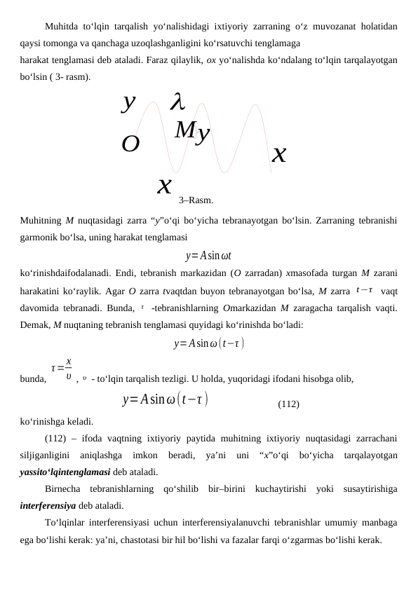 x
O
3–Rasm.
y

x
My
Muhitda to‘lqin tarqalish yo‘nalishidagi ixtiyoriy zarraning o‘z muvozanat holatidan
qaysi tomonga va qanchaga uzoqlashganligini ko‘rsatuvchi tenglamaga
harakat tenglamasi deb ataladi. Faraz qilaylik, ox yo‘nalishda ko‘ndalang to‘lqin tarqalayotgan
bo‘lsin ( 3- rasm). 
Muhitning  M nuqtasidagi zarra “y”o‘qi bo‘yicha tebranayotgan bo‘lsin. Zarraning tebranishi
garmonik bo‘lsa, uning harakat tenglamasi 
y=Asinωt
ko‘rinishdaifodalanadi. Endi, tebranish markazidan (O zarradan)  xmasofada turgan  M zarani
harakatini ko‘raylik. Agar O zarra tvaqtdan buyon tebranayotgan bo‘lsa, M zarra t−τ  vaqt
davomida tebranadi. Bunda,  τ  -tebranishlarning  Omarkazidan  M zaragacha tarqalish vaqti.
Demak, M nuqtaning tebranish tenglamasi quyidagi ko‘rinishda bo‘ladi:
y=Asinω(t−τ )
bunda, 
τ=x
υ , υ  - to‘lqin tarqalish tezligi. U holda, yuqoridagi ifodani hisobga olib,
y=Asinω(t−τ )                            (112)
ko‘rinishga keladi.
(112)  – ifoda  vaqtning ixtiyoriy paytida  muhitning ixtiyoriy nuqtasidagi  zarrachani
siljiganligini  aniqlashga  imkon  beradi,  ya’ni  uni  “x”o‘qi  bo‘yicha  tarqalayotgan
yassito‘lqintenglamasi deb ataladi.
Birnecha  tebranishlarning  qo‘shilib  bir–birini  kuchaytirishi  yoki  susaytirishiga
interferensiya deb ataladi.
To‘lqinlar interferensiyasi uchun interferensiyalanuvchi tebranishlar umumiy manbaga
ega bo‘lishi kerak: ya’ni, chastotasi bir hil bo‘lishi va fazalar farqi o‘zgarmas bo‘lishi kerak.
