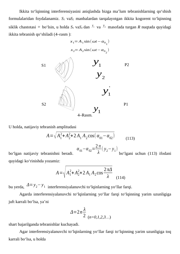 S2
4–Rasm.
1y
S1
P1
P2
'
1y
1y
2
y
Ikkita to‘lqinning interferensiyasini aniqlashda bizga ma’lum tebranishlarning qo‘shish
formulalaridan foydalanamiz.  S1 vaS2 manbalardan tarqalayotgan ikkita kogorent to‘lqinning
siklik chastotasi ω  bo‘lsin, u holda S1 vaS2 dan y1  va y2  masofada turgan R nuqtada quyidagi
ikkita tebranish qo‘shiladi (4–rasm ):
x1= A1sin(ωt−α01)
x2= A2sin(ωt−α02)
U holda, natijaviy tebranish amplitudasi
A=√A1
2+ A2
2+2 A1 A2cos(α01−α02)          (113)
bo‘lgan natijaviy tebranishni beradi.  
α01−α02=2 π
λ ( y2−y1)
bo‘lgani uchun (113) ifodani
quyidagi ko‘rinishda yozamiz:
A=√A1
2+ A2
2+2 A1 A2cos 2πΔ
λ
  (114)
bu yerda, Δ=y2−y1  interferensiyalanuvchi to‘lqinlarning yo‘llar farqi.
Agarda interferensiyalanuvchi to‘lqinlarning yo‘llar farqi to‘lqinning yarim uzunligiga
juft karrali bo‘lsa, ya’ni
Δ=2n λ
2 (n=0,1,2,3…)
shart bajarilganda tebranishlar kuchayadi.
Agar interferensiyalanuvchi to‘lqinlarning yo‘llar farqi to‘lqinning yarim uzunligiga toq
karrali bo‘lsa, u holda
