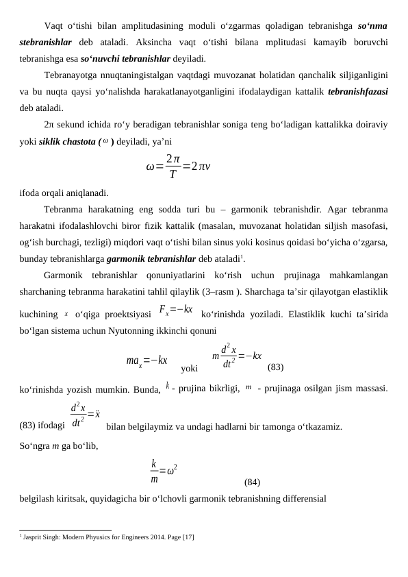Vaqt o‘tishi bilan amplitudasining moduli o‘zgarmas qoladigan tebranishga  so‘nma
stebranishlar deb  ataladi.  Aksincha  vaqt  o‘tishi  bilana  mplitudasi  kamayib  boruvchi
tebranishga esa so‘nuvchi tebranishlar deyiladi.
Tebranayotga nnuqtaningistalgan vaqtdagi muvozanat holatidan qanchalik siljiganligini
va bu nuqta qaysi yo‘nalishda harakatlanayotganligini  ifodalaydigan kattalik  tebranishfazasi
deb ataladi.
2π sekund ichida ro‘y beradigan tebranishlar soniga teng bo‘ladigan kattalikka doiraviy
yoki siklik chastota ( ω ) deyiladi, ya’ni
ω=2π
Т =2πν
ifoda orqali aniqlanadi.
Tebranma  harakatning  eng  sodda  turi  bu  –  garmonik  tebranishdir.  Agar  tebranma
harakatni ifodalashlovchi biror fizik kattalik (masalan, muvozanat holatidan siljish masofasi,
og‘ish burchagi, tezligi) miqdori vaqt o‘tishi bilan sinus yoki kosinus qoidasi bo‘yicha o‘zgarsa,
bunday tebranishlarga garmonik tebranishlar deb ataladi1. 
Garmonik  tebranishlar  qonuniyatlarini  ko‘rish  uchun  prujinaga  mahkamlangan
sharchaning tebranma harakatini tahlil qilaylik (3–rasm ). Sharchaga ta’sir qilayotgan elastiklik
kuchining  x  o‘qiga proektsiyasi  Fx=−kx  ko‘rinishda yoziladi. Elastiklik kuchi ta’sirida
bo‘lgan sistema uchun Nyutonning ikkinchi qonuni 
max=−kx     yoki     
m d2 x
dt2 =−kx
 (83)
ko‘rinishda yozish mumkin. Bunda, k - prujina bikrligi, m  - prujinaga osilgan jism massasi.
(83) ifodagi 
d2x
dt2 =¨x
 bilan belgilaymiz va undagi hadlarni bir tamonga o‘tkazamiz. 
So‘ngra m ga bo‘lib, 
k
m=ω2
 
(84)
belgilash kiritsak, quyidagicha bir o‘lchovli garmonik tebranishning differensial 
1 Jasprit Singh: Modern Phyusics for Engineers 2014. Page [17]
