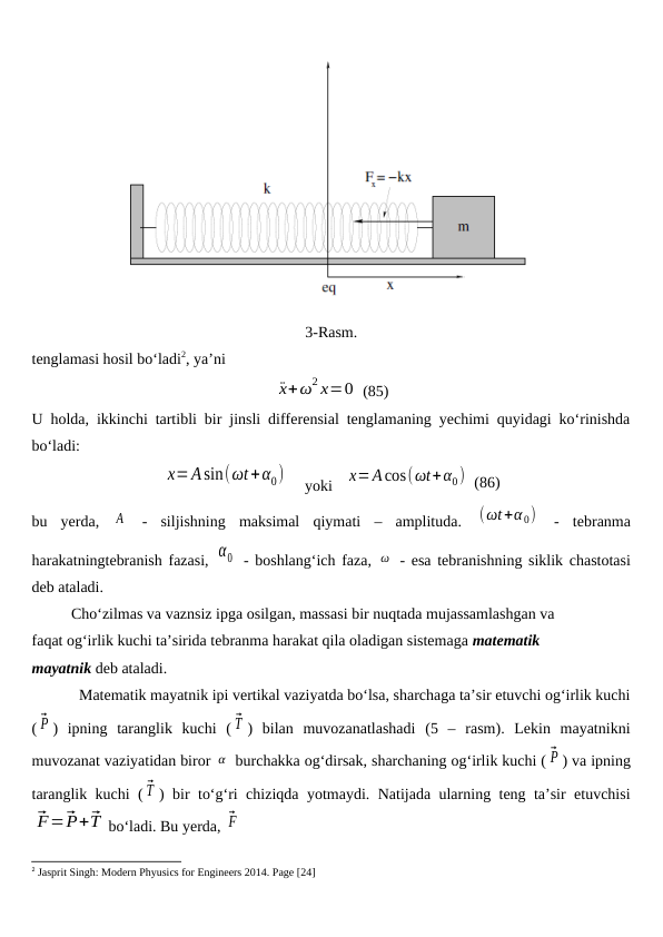 3-Rasm.
tenglamasi hosil bo‘ladi2, ya’ni
¨x+ω2 x=0  (85)
U holda, ikkinchi tartibli bir jinsli differensial tenglamaning yechimi quyidagi ko‘rinishda
bo‘ladi:
x=Asin(ωt+α0)     yoki   x=Acos(ωt+α0)  (86)
bu  yerda,  A  -  siljishning  maksimal  qiymati  –  amplituda.  (ωt+α 0)  -  tebranma
harakatningtebranish fazasi, α0  - boshlang‘ich faza,  ω  - esa tebranishning siklik chastotasi
deb ataladi. 
Cho‘zilmas va vaznsiz ipga osilgan, massasi bir nuqtada mujassamlashgan va 
faqat og‘irlik kuchi ta’sirida tebranma harakat qila oladigan sistemaga matematik 
mayatnik deb ataladi. 
Matematik mayatnik ipi vertikal vaziyatda bo‘lsa, sharchaga ta’sir etuvchi og‘irlik kuchi
( ⃗P )  ipning  taranglik  kuchi  ( ⃗T )  bilan  muvozanatlashadi  (5  –  rasm).  Lekin  mayatnikni
muvozanat vaziyatidan biror α  burchakka og‘dirsak, sharchaning og‘irlik kuchi ( ⃗P ) va ipning
taranglik kuchi ( ⃗T ) bir to‘g‘ri chiziqda yotmaydi. Natijada ularning teng ta’sir etuvchisi
⃗F=⃗P+⃗T bo‘ladi. Bu yerda, ⃗F
2 Jasprit Singh: Modern Phyusics for Engineers 2014. Page [24]
