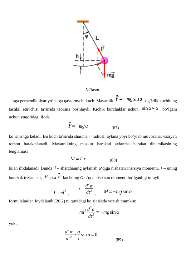 5-Rasm.
- ipga perpendikulyar yo‘nalga qaytaruvchi kuch. Mayatnik ⃗F=−mgsinα  og‘irlik kuchining
tashkil etuvchisi ta’sirida tebrana boshlaydi. Kichik burchaklar uchun  sinα≈α  bo‘lgani
uchun yuqoridagi ifoda 
⃗F=−mgα                     (87)
ko‘rinishga keladi. Bu kuch ta’sirida sharcha l  radiusli aylana yoyi bo‘ylab muvozanat vaziyati
tomon  harakatlanadi.  Mayatnikning  mazkur  harakati  aylanma  harakat  dinamikasining
tenglamasi
M=I⋅ε                     (88)
bilan ifodalanadi. Bunda I – sharchaning aylanish o‘qiga nisbatan inersiya momenti, ε – uning
burchak tezlanishi, M  esa ⃗F  kuchning O o‘qqa nisbatan momenti bo‘lganligi tufayli
I=ml2 ,        
ε=d2α
dt2 ,      M=−mgsinα
formulalardan foydalanib (26.2) ni quyidagi ko‘rinishda yozish mumkin:
ml2 d2α
dt 2 =−mg sin α
yoki, 
d2α
dt2 + g
l sin α=0
               (89)
