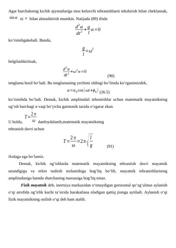 Agar burchakning kichik qiymatlariga mos keluvchi tebranishlarni tekshirish bilan cheklansak,
sin α  ni α  bilan almashtirish mumkin. Natijada (89) ifoda
d2α
dt2 + g
l α=0
ko‘rinishgakeladi. Bunda,
g
l =ω2
belgilashkiritsak,
d2α
dt 2 +ω2α=0
                   (90)
tenglama hosil bo‘ladi. Bu tenglamaning yechimi oldingi bo‘limda ko‘rganimizdek, 
α=α0cos(ωt+ϕ0) (26.5)
ko‘rinishda bo‘ladi. Demak, kichik amplitudali tebranishlar uchun matematik mayatnikning
og‘ish burchagi α vaqt bo‘yicha garmonik tarzda o‘zgarar ekan.
U holda, 
T=2 π
ω danfoydalanib,matematik mayatnikning 
tebranish davri uchun 
T=2 π
ω =2π√
l
g
            
(91)
ifodaga ega bo‘lamiz.
Demak,  kichik  og‘ishlarda  matematik  mayatnikning  tebraniish  davri  mayatnik
uzundigiga  va  erkin  tushish  tezlanishiga  bog‘liq  bo‘lib,  mayatnik  tebranishlarining
amplitudasiga hamda sharchaning massasiga bog‘liq emas.
Fizik mayatnik deb, inertsiya markazidan o‘tmaydigan gorizontal qo‘zg‘almas aylanish
o‘qi atrofida og‘irlik kuchi ta’sirida harakatlana oladigan qattiq jismga aytiladi. Aylanish o‘qi
fizik mayatnikning osilish o‘qi deb ham ataldi. 
