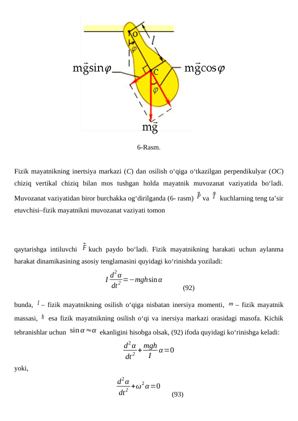 6-Rasm.
Fizik mayatnikning inertsiya markazi (C) dan osilish o‘qiga o‘tkazilgan perpendikulyar (OC)
chiziq  vertikal  chiziq  bilan  mos  tushgan  holda  mayatnik  muvozanat  vaziyatida  bo‘ladi.
Muvozanat vaziyatidan biror burchakka og‘dirilganda (6- rasm) ⃗P va ⃗T  kuchlarning teng ta’sir
etuvchisi–fizik mayatnikni muvozanat vaziyati tomon 
qaytarishga intiluvchi  ⃗F kuch paydo bo‘ladi. Fizik mayatnikning harakati  uchun aylanma
harakat dinamikasining asosiy tenglamasini quyidagi ko‘rinishda yoziladi:
I d2α
dt2 =−mghsinα
          
(92)
bunda,  I – fizik mayatnikning osilish o‘qiga nisbatan inersiya momenti,  m – fizik mayatnik
massasi, h  esa fizik mayatnikning osilish o‘qi va inersiya markazi orasidagi masofa. Kichik
tebranishlar uchun sin α≈α ekanligini hisobga olsak, (92) ifoda quyidagi ko‘rinishga keladi:
d2α
dt 2 + mgh
I
α=0
yoki,
d2α
dt2 +ω2α=0
     
(93)

