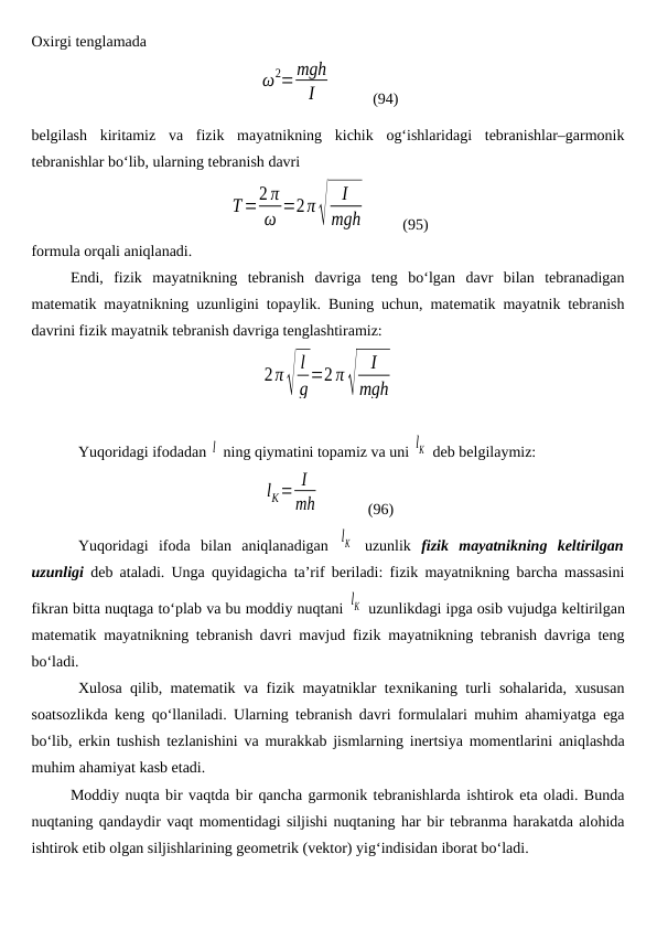 Oxirgi tenglamada
ω2=mgh
I
          
(94)
belgilash  kiritamiz  va  fizik  mayatnikning  kichik  og‘ishlaridagi  tebranishlar–garmonik
tebranishlar bo‘lib, ularning tebranish davri
T=2 π
ω =2π√
I
mgh          (95)
formula orqali aniqlanadi. 
Endi,  fizik  mayatnikning  tebranish  davriga  teng  bo‘lgan  davr  bilan  tebranadigan
matematik mayatnikning uzunligini topaylik. Buning uchun, matematik mayatnik tebranish
davrini fizik mayatnik tebranish davriga tenglashtiramiz:
2π√
l
g=2 π√
I
mgh
Yuqoridagi ifodadan l  ning qiymatini topamiz va uni lK  deb belgilaymiz:
lK= I
mh             (96)
Yuqoridagi  ifoda  bilan  aniqlanadigan  lK  uzunlik  fizik  mayatnikning  keltirilgan
uzunligi deb ataladi. Unga quyidagicha ta’rif beriladi: fizik mayatnikning barcha massasini
fikran bitta nuqtaga to‘plab va bu moddiy nuqtani lK  uzunlikdagi ipga osib vujudga keltirilgan
matematik mayatnikning tebranish davri mavjud fizik mayatnikning tebranish davriga teng
bo‘ladi. 
Xulosa qilib, matematik va fizik mayatniklar texnikaning turli sohalarida, xususan
soatsozlikda keng qo‘llaniladi. Ularning tebranish davri formulalari muhim ahamiyatga ega
bo‘lib, erkin tushish tezlanishini va murakkab jismlarning inertsiya momentlarini aniqlashda
muhim ahamiyat kasb etadi.
Moddiy nuqta bir vaqtda bir qancha garmonik tebranishlarda ishtirok eta oladi. Bunda
nuqtaning qandaydir vaqt momentidagi siljishi nuqtaning har bir tebranma harakatda alohida
ishtirok etib olgan siljishlarining geometrik (vektor) yig‘indisidan iborat bo‘ladi.
