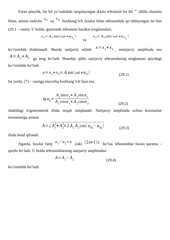 Faraz qilaylik, bir hil yo‘nalishda tarqalayotgan ikkita tebranish bir hil ω  siklik chastota
bilan, ammo turlicha α01  va α02  boshlang‘ich fazalar bilan tebranishda qo‘shilayotgan bo‘lsin
(29.1 – rasm). U holda, garmonik tebranma harakat tenglamalari,
x1= A1sin(ωt +α 01)
     va     
x2= A2sin(ωt +α 02)
ko‘rinishda  ifodalanadi.  Bunda  natijaviy  siljish  x=x1+x2 ,  nataijaviy  amplituda  esa
A=A1+ A2  ga teng bo‘ladi. Shunday qilib, natijaviy tebranishning tenglamasi quyidagi
ko‘rinishda bo‘ladi:
x=x1+x2=A sin(ωt+α 0)                             (29.1)
bu yerda, (7) – rasmga muvofiq boshlang‘ich faza esa,
tg α0=
A1sin α 1+ A2sin α2
A1cosα 1+ A2cosα 2                             (29.2)
shakldagi  trigonometrik  ifoda  orqali  aniqlanadi.  Natijaviy  amplituda  uchun  kosinuslar
teoramasiga asosan 
A=√A1
2+ A2
2+2 A1 A2cos(α01−α02)               (29.3)
ifoda hosil qilinadi.
Agarda, fazalar farqi  α1−α2=π  yoki  (2n+1)π  bo‘lsa, tebranishlar fazasi qarama –
qarshi bo‘ladi. U holda tebranishlarning natijaviy amplitudasi 
A=A1−A2                                (29.4)
ko‘rinishda bo‘ladi. 
