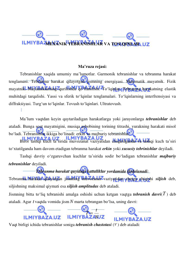  
 
 
 
 
MEXANIK TEBRANISHLAR VA TO‘LQINLAR 
 
 
Ma’ruza rejasi: 
Tebranishlar xaqida umumiy ma’lumotlar. Garmonik tebranishlar va tebranma harakat 
tenglamasi. Tebranma harakat qilayotgan jismning energiyasi. Matematik mayatnik. Fizik 
mayatnik. Mayatniklarning qurilishda qo‘llanilishi. To‘lqinlar. Tebranma harakatning elastik 
muhitdagi tarqalishi. Yassi va sferik to‘lqinlar tenglamalari. To‘lqinlarning interfrensiyasi va 
diffraksiyasi. Turg‘un to‘lqinlar. Tovush to‘lqinlari. Ultratovush. 
 
Ma’lum vaqtdan keyin qaytariladigan harakatlarga yoki jarayonlarga tebranishlar deb 
ataladi. Bunga soat mayatnigini, musiqa asbobining torining titrashi, yurakning harakati misol 
bo‘ladi. Tebranishlar ikkiga bo‘linadi: erkin va majburiy tebranishlar. 
 
Biror tashqi kuch ta’sirida muvozanat vaziyatidan chiqarilganda va tashqi kuch ta’siri 
to‘xtatilganda ham davom etadigan tebranma harakat erkin yoki xususiy tebrinishlar deyiladi. 
 
Tashqi davriy o‘zgaruvchan kuchlar ta’sirida sodir bo‘ladigan tebranishlar majburiy 
tebranishlar deyiladi. 
Tebranma harakat quyidagi kattaliklar yordamida ifodalanadi: 
Tebranma harakat qilayotgan jismning muvozanat vaziyatidan chetga chiqishi siljish deb, 
siljishning maksimal qiymati esa siljish amplitudas deb ataladi. 
Jismning bitta to‘liq tebranishi amalga oshishi uchun ketgan vaqtga tebranish davri(T ) deb 
ataladi. Agar t vaqtda vomida jism N marta tebrangan bo‘lsa, uning davri: 
N
T  t
 
Vaqt birligi ichida tebranishlar soniga tebranish chastotasi ( ) deb ataladi:  
