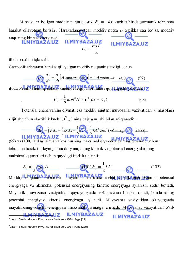  
 
Massasi m bo‘lgan moddiy nuqta elastik 
kx
Fel
 
 kuch ta’sirida garmonik tebranma 
harakat qilayotgan bo‘lsin3. Harakatlanayotgan moddiy nuqta   tezlikka ega bo‘lsa, moddiy 
nuqtaning kinetik energiyasi 
2
Ek  m2
 
ifoda orqali aniqlanadi. 
Garmonik tebranma harakat qilayotgan moddiy nuqtaning tezligi uchun 


)
sin(
)
cos(
0
0







 



t
A
t
dt A
d
dt
dx
           (97) 
ifoda o‘rinli. Shuning uchun, kinetik energiya formulasi quyidagicha yoziladi: 
               
)
sin (
2
1
0
2
2 2





t
A
m
Ek
                             (98) 
Potensial energiyaning qiymati esa moddiy nuqtani muvozanat vaziyatidan x  masofaga 
siljitish uchun elastiklik kuchi (
F el
) ning bajargan ishi bilan aniqlanadi4: 
)
cos (
2
1
2
1
0
2
2
2
0
0
 




 
t
kA
kx
kxdx
Fdx
E
x
x
p
          (100) 
(99) va (100) lardagi sinus va kosinusning maksimal qiymati 1 ga teng. Shuning uchun,  
tebranma harakat qilayotgan moddiy nuqtaning kinetik va potensial energiyalarining  
maksimal qiymatlari uchun quyidagi ifodalar o‘rinli: 
2
2
2
1
A
m
Ek


                              (101)
2
2
Ep  1 kA
                                    (102) 
Moddiy nuqtaning tebranish jarayonida navbatma-navbat kinetik energiyaning potensial 
energiyaga va aksincha, potensial energiyaning kinetik energiyaga aylanishi sodir bo‘ladi. 
Mayatnik muvozanat vaziyatidan qaytayotganda tezlanuvchan harakat qiladi, bunda uning 
potensial energiyasi kinetik energiyaga aylanadi. Muvozanat vaziyatidan o‘tayotganda 
mayatnikning kinetik energiyasi maksimal qiymatga erishadi. Muvozanat vaziyatidan o‘tib 
                                                           
3 Jasprit Singh: Modern Phyusics for Engineers 2014. Page [12] 
4 Jasprit Singh: Modern Phyusics for Engineers 2014. Page [290] 
 

