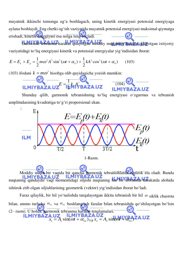  
 
mayatnik ikkinchi tomonga og‘a boshlagach, uning kinetik energiyasi potensial energiyaga 
aylana boshlaydi. Eng chetki og‘ish vaziyatida mayatnik potensial energiyasi maksimal qiymatga 
erishadi, kinetik energiyasi esa nolga teng bo‘ladi. 
Garmonik tebranma harakat qilayotgan moddiy nuqtaning harakat qilayotgan ixtiyoriy 
vaziyatidagi to‘liq energiyasi kinetik va potensial energiyalar yig‘indisidan iborat: 
)
cos (
2
1
)
sin (
2
1
0
2
2
0
2
2 2











t
kA
t
A
m
E
E
E
p
k
      (103) 
(103) ifodani 
k  m2
 hisobga olib quyidagicha yozish mumkin: 
2
2
1
k A
E 
                                 (104) 
Shunday qilib, garmonik tebranishning to‘liq energiyasi o‘zgarmas va tebranish 
amplitudasining kvadratiga to‘g‘ri proporsional ekan. 
 
1-Rasm. 
 
 
Moddiy nuqta bir vaqtda bir qancha garmonik tebranishlarda ishtirok eta oladi. Bunda 
nuqtaning qandaydir vaqt momentidagi siljishi nuqtaning har bir tebranma harakatda alohida 
ishtirok etib olgan siljishlarining geometrik (vektor) yig‘indisidan iborat bo‘ladi. 
 
Faraz qilaylik, bir hil yo‘nalishda tarqalayotgan ikkita tebranish bir hil  siklik chastota 
bilan, ammo turlicha 
01
  va 
02
  boshlang‘ich fazalar bilan tebranishda qo‘shilayotgan bo‘lsin 
(2– rasm). U holda, garmonik tebranma harakat tenglamalari, 
)
sin(
01
1
1
 

t
A
x
va
)
sin(
02
2
2
 

t
A
x
 
