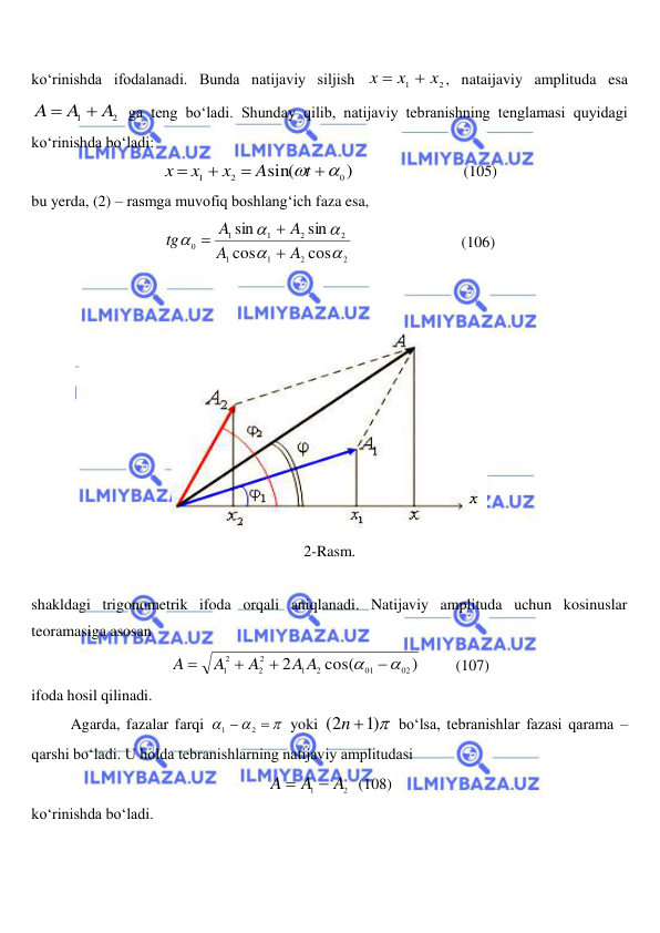  
 
ko‘rinishda ifodalanadi. Bunda natijaviy siljish 
2
1
x
x
x


, nataijaviy amplituda esa 
2
1
A
A
A


 ga teng bo‘ladi. Shunday qilib, natijaviy tebranishning tenglamasi quyidagi 
ko‘rinishda bo‘ladi: 
)
sin(
0
2
1
 



t
A
x
x
x
                            (105) 
bu yerda, (2) – rasmga muvofiq boshlang‘ich faza esa, 
2
2
1
1
2
2
1
1
0
cos
cos
sin
sin





A
A
A
A
tg



                            (106) 
 
 
 
2-Rasm. 
 
shakldagi trigonometrik ifoda orqali aniqlanadi. Natijaviy amplituda uchun kosinuslar 
teoramasiga asosan  
)
cos(
2
02
01
2
1
2
2
12






A A
A
A
A
         (107) 
ifoda hosil qilinadi. 
 
Agarda, fazalar farqi 





2
1
 yoki 
)1 
(2
n 
 bo‘lsa, tebranishlar fazasi qarama – 
qarshi bo‘ladi. U holda tebranishlarning natijaviy amplitudasi  
2
1
A
A
A


  (108) 
ko‘rinishda bo‘ladi.  
