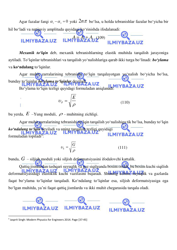  
 
 
Agar fazalar farqi 
0
2
1
  
 yoki 
2n
 bo‘lsa, u holda tebranishlar fazalar bo‘yicha bir 
hil bo‘ladi va natijaviy amplituda quyidagi ko‘rinishda ifodalanadi: 
2
1
A
A
A


  (109) 
 
Mexanik to‘lqin deb, mexanik tebranishlarning elastik muhitda tarqalish jarayoniga 
aytiladi. To‘lqinlar tebranishlari va tarqalish yo‘nalishlariga qarab ikki turga bo‘linadi: bo‘ylama 
va ko‘ndalang to‘lqinlar. 
Agar muhit zarralarining tebranishi to‘lqin tarqalayotgan yo‘nalish bo‘yicha bo‘lsa, 
bunday to‘lqinlar bo‘ylama to‘lqinlar deyiladi. 
Bo‘ylama to‘lqin tezligi quyidagi formuladan aniqlanadi: 


E

                                          (110) 
bu yerda, E  –Yung moduli,  - muhitning zichligi. 
Agar muhit zarralarining tebranishi to‘lqin tarqalish yo‘nalishiga tik bo‘lsa, bunday to‘lqin 
ko‘ndalang to‘lqin deyiladi va uning tarqalish tezligi quyidagi  
formuladan topiladi5: 


G
k 
                                        (111) 
bunda, G  – siljish moduli yoki siljish deformatsiyasini ifodalovchi kattalik. 
Qattiq jismlardan tashqari suyuqlik va gaz siqilganda bosim ortadi, bu bosim kuchi siqilish 
deformatsiyasidagi elastiklik kuchi vazifasini bajaradi. Shuning uchun, suyuqlik va gazlarda 
faqat bo‘ylama to‘lqinlar tarqaladi. Ko‘ndalang to‘lqinlar esa, siljish deformatsiyasiga ega 
bo‘lgan muhitda, ya’ni faqat qattiq jismlarda va ikki muhit chegarasida tarqala oladi. 
                                                           
5 Jasprit Singh: Modern Phyusics for Engineers 2014. Page [37-45] 
 
