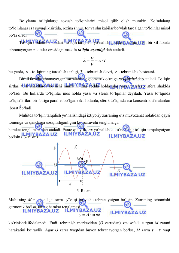  
 
Bo‘ylama to‘lqinlarga tovush to‘lqinlarini misol qilib olish mumkin. Ko‘ndalang 
to‘lqinlarga esa suyuqlik sirtida, rezina shnur, tor va shu kabilar bo‘ylab tarqalgan to‘lqinlar misol 
bo‘la oladi. 
To‘lqin ifodalashistikalari: to‘lqin tarqalish yo‘nalishida ikkita ketma – ket bir xil fazada 
tebranayotgan nuqtalar orasidagi masofa to‘lqin uzunligi deb ataladi.  
T






 
bu yerda,   - to‘lqinning tarqalish tezligi, T  - tebranish davri,   - tebranish chastotasi. 
Birhil fazada tebranayotgan zarralarning geometrik o‘rniga to‘lqinsirti deb ataladi. To‘lqin 
sirtlari turli shakllarda bo‘lishi mumkin. Eng sodda holda ular yassi va sferik sfera shaklda 
bo‘ladi. Bu hollarda to‘lqinlar mos holda yassi va sferik to‘lqinlar deyiladi. Yassi to‘lqinda 
to‘lqin sirtlari bir–biriga parallel bo‘lgan tekisliklarda, sferik to‘lqinda esa konsentrik sferalardan 
iborat bo‘ladi. 
Muhitda to‘lqin tarqalish yo‘nalishidagi ixtiyoriy zarraning o‘z muvozanat holatidan qaysi 
tomonga va qanchaga uzoqlashganligini ko‘rsatuvchi tenglamaga 
harakat tenglamasi deb ataladi. Faraz qilaylik, ox yo‘nalishda ko‘ndalang to‘lqin tarqalayotgan 
bo‘lsin ( 3- rasm).  
 
Muhitning M nuqtasidagi zarra “y”o‘qi bo‘yicha tebranayotgan bo‘lsin. Zarraning tebranishi 
garmonik bo‘lsa, uning harakat tenglamasi  
t
A
y
sin

 
ko‘rinishdaifodalanadi. Endi, tebranish markazidan (O zarradan) xmasofada turgan M zarani 
harakatini ko‘raylik. Agar O zarra tvaqtdan buyon tebranayotgan bo‘lsa, M zarra 
t 
 vaqt 
 
 
3–Rasm. 
 
 
 
 
 
