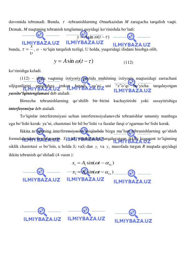  
 
davomida tebranadi. Bunda,   -tebranishlarning Omarkazidan M zaragacha tarqalish vaqti. 
Demak, M nuqtaning tebranish tenglamasi quyidagi ko‘rinishda bo‘ladi: 
)
(
sin




t
A
y
 
bunda, 


 x
,   - to‘lqin tarqalish tezligi. U holda, yuqoridagi ifodani hisobga olib, 
)
(
sin




t
A
y
                           (112) 
ko‘rinishga keladi. 
(112) – ifoda vaqtning ixtiyoriy paytida muhitning ixtiyoriy nuqtasidagi zarrachani 
siljiganligini 
aniqlashga 
imkon 
beradi, 
ya’ni 
uni 
“x”o‘qi 
bo‘yicha 
tarqalayotgan 
yassito‘lqintenglamasi deb ataladi. 
Birnecha tebranishlarning qo‘shilib bir–birini kuchaytirishi yoki susaytirishiga 
interferensiya deb ataladi. 
 
To‘lqinlar interferensiyasi uchun interferensiyalanuvchi tebranishlar umumiy manbaga 
ega bo‘lishi kerak: ya’ni, chastotasi bir hil bo‘lishi va fazalar farqi o‘zgarmas bo‘lishi kerak. 
 
Ikkita to‘lqinning interferensiyasini aniqlashda bizga ma’lum tebranishlarning qo‘shish 
formulalaridan foydalanamiz. S1 vaS2 manbalardan tarqalayotgan ikkita kogorent to‘lqinning 
siklik chastotasi  bo‘lsin, u holda S1 vaS2 dan 
1y  va 
2y  masofada turgan R nuqtada quyidagi 
ikkita tebranish qo‘shiladi (4–rasm ): 
)
sin(
01
1
1
 

t
A
x
 
)
sin(
02
2
2
 

t
A
x
 
