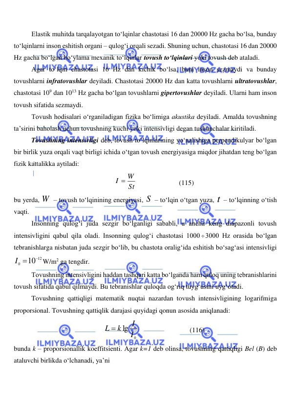  
 
Elastik muhitda tarqalayotgan to‘lqinlar chastotasi 16 dan 20000 Hz gacha bo‘lsa, bunday 
to‘lqinlarni inson eshitish organi – qulog‘i orqali sezadi. Shuning uchun, chastotasi 16 dan 20000 
Hz gacha bo‘lgan bo‘ylama mexanik to‘lqinlar tovush to‘lqinlari yoki tovush deb ataladi. 
Agar to‘lqin chastotasi 16 Hz dan kichik bo‘lsa, buni inson sezmaydi va bunday 
tovushlarni infratovushlar deyiladi. Chastotasi 20000 Hz dan katta tovushlarni ultratovushlar, 
chastotasi 109 dan 1013 Hz gacha bo‘lgan tovushlarni gipertovushlar deyiladi. Ularni ham inson 
tovush sifatida sezmaydi. 
Tovush hodisalari o‘rganiladigan fizika bo‘limiga akustika deyiladi. Amalda tovushning 
ta’sirini baholash uchun tovushning kuchi yoki intensivligi degan tushunchalar kiritiladi. 
Tovushning intensivligi deb, tovush to‘lqinlarining yo‘nalishiga perpendikulyar bo‘lgan 
bir birlik yuza orqali vaqt birligi ichida o‘tgan tovush energiyasiga miqdor jihatdan teng bo‘lgan 
fizik kattalikka aytiladi: 
St
I  W
                         (115) 
bu yerda, W  – tovush to‘lqinining energiyasi, S  – to‘lqin o‘tgan yuza, t  – to‘lqinning o‘tish 
vaqti. 
Insonning qulog‘i juda sezgir bo‘lganligi sababli, u ancha keng diapazonli tovush 
intensivligini qabul qila oladi. Insonning qulog‘i chastotasi 1000 3000 Hz orasida bo‘lgan 
tebranishlarga nisbatan juda sezgir bo‘lib, bu chastota oralig‘ida eshitish bo‘sag‘asi intensivligi 
12
0
10

I 
W/m2 ga tengdir. 
Tovushning intensivligini haddan tashqari katta bo‘lganda ham quloq uning tebranishlarini 
tovush sifatida qabul qilmaydi. Bu tebranishlar quloqda og‘riq tuyg‘usini uyg‘otadi.  
Tovushning qattiqligi matematik nuqtai nazardan tovush intensivligining logarifmiga 
proporsional. Tovushning qattiqlik darajasi quyidagi qonun asosida aniqlanadi: 
0
lg I
I
L  k
                              (116) 
bunda k – proporsionallik koeffitsienti. Agar k=1 deb olinsa, tovushning qattiqligi Bel (B) deb 
ataluvchi birlikda o‘lchanadi, ya’ni 
