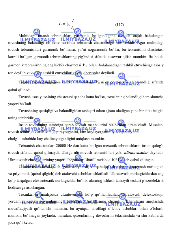  
 
0
lg I
I
L 
                                       (117) 
Muhitdagi tovush tebranishlari garmonik bo‘lgandagina eshitish orqali baholangan 
tovushning balandligi ob’ektiv ravishda tebranish chastotasiga mos keladi. Agar muhitdagi 
tovush tebranishlari garmonik bo‘lmasa, ya’ni nogarmonik bo‘lsa, bu tebranishni chastotasi 
karrali bo‘lgan garmonik tebranishlarning yig‘indisi sifatida tasavvur qilish mumkin. Bu holda 
garmonik tebranishning eng kichik chastotasi 
0
  bilan ifodalanadigan tashkil etuvchisiga asosiy 
ton deyilib va qolgan tashkil etuvchilariga esa obertonlar deyiladi. 
Tovush asosiy toniga mos keluvchi chastotaga 
0
ni quloq tovushning balandligi sifatida 
qabul qilinadi. 
Tovush asosiy tonining chastotasi qancha katta bo‘lsa, tovushning balandligi ham shuncha 
yuqori bo‘ladi. 
Tovushning qattiqligi va balandligidan tashqari odam ajrata oladigan yana bir sifat belgisi 
uning tembridir. 
Inson tovushning tembriga qarab tovush manbalarini bir-biridan ajrata oladi. Masalan, 
tovush tembriga qarab kim gapirayotganini, kim kuylayotganini yoki qanday  
cholg‘u asbobida kuy chalinayotganligini aniqlash mumkin. 
Tebranish chastotalari 20000 Hz dan katta bo‘lgan mexanik tebranishlarni inson qulog‘i 
tovush sifatida qabul qilmaydi. Ularga ultratovush tebranishlari yoki ultratovushlar deyiladi. 
Ultratovush chastotalarining yuqori chegaralari shartli ravishda 108 Hz deb qabul qilingan. 
Ultratovushni hosil qilish (generatsiyalash) va qabul qilish uchun ultratovush nurlatgich 
va priyomnik (qabul qilgich) deb ataluvchi asboblar ishlatiladi. Ultratovush nurlatgichlardan eng 
ko‘p tarqalgan elektrotexnik nurlatgichlar bo‘lib, ularning ishlash tamoyili teskari p’ezoelektrik 
hodisasiga asoslangan. 
Texnika va amaliyotda ultratovushlar ko‘p qo‘llaniladilar. Ultratovush defektoskopi 
yordamida metall buyumlarning nuqsonlarini, jismlarning chiziqli o‘lchamlarini aniqlashda 
muvaffaqiyatli qo‘llanishi mumkin, bu ayniqsa, atrofdagi o‘lchov asboblari bilan o‘lchash 
mumkin bo‘lmagan joylarda, masalan, qozonlarning devorlarini tekshirishda va shu kabilarda 
juda qo‘l keladi. 
