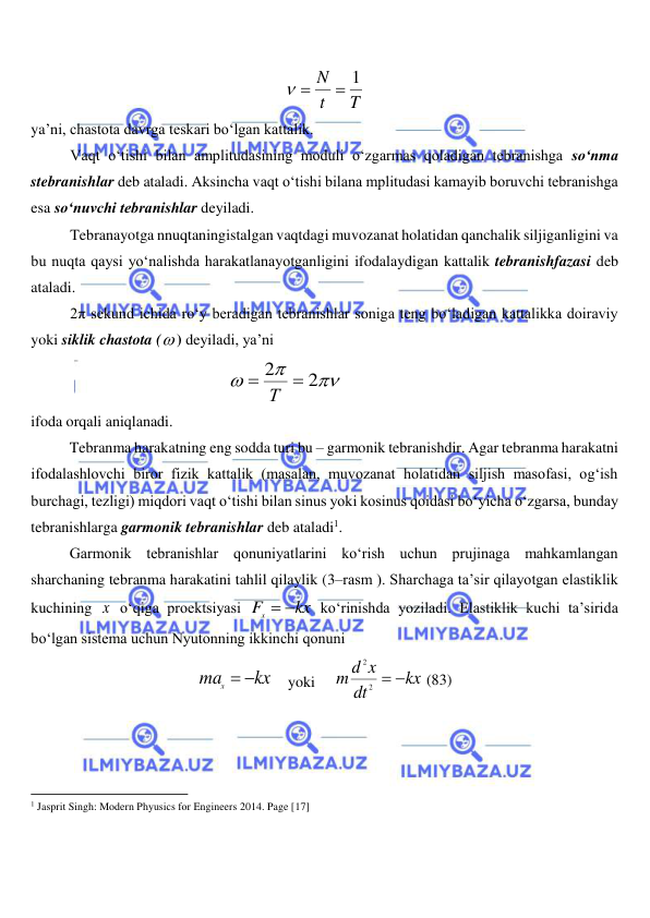  
 
T
t
N
 1
 
 
ya’ni, chastota davrga teskari bo‘lgan kattalik. 
Vaqt o‘tishi bilan amplitudasining moduli o‘zgarmas qoladigan tebranishga so‘nma 
stebranishlar deb ataladi. Aksincha vaqt o‘tishi bilana mplitudasi kamayib boruvchi tebranishga 
esa so‘nuvchi tebranishlar deyiladi. 
Tebranayotga nnuqtaningistalgan vaqtdagi muvozanat holatidan qanchalik siljiganligini va 
bu nuqta qaysi yo‘nalishda harakatlanayotganligini ifodalaydigan kattalik tebranishfazasi deb 
ataladi. 
2π sekund ichida ro‘y beradigan tebranishlar soniga teng bo‘ladigan kattalikka doiraviy 
yoki siklik chastota ( ) deyiladi, ya’ni 



2
2

 Т
  
 
 
ifoda orqali aniqlanadi. 
 
Tebranma harakatning eng sodda turi bu – garmonik tebranishdir. Agar tebranma harakatni 
ifodalashlovchi biror fizik kattalik (masalan, muvozanat holatidan siljish masofasi, og‘ish 
burchagi, tezligi) miqdori vaqt o‘tishi bilan sinus yoki kosinus qoidasi bo‘yicha o‘zgarsa, bunday 
tebranishlarga garmonik tebranishlar deb ataladi1.  
 
Garmonik tebranishlar qonuniyatlarini ko‘rish uchun prujinaga mahkamlangan 
sharchaning tebranma harakatini tahlil qilaylik (3–rasm ). Sharchaga ta’sir qilayotgan elastiklik 
kuchining x  o‘qiga proektsiyasi 
kx
Fx
 
 ko‘rinishda yoziladi. Elastiklik kuchi ta’sirida 
bo‘lgan sistema uchun Nyutonning ikkinchi qonuni  
kx
max
 
    yoki     
kx
dt
m d x
 
2
2
 (83) 
                                                           
1 Jasprit Singh: Modern Phyusics for Engineers 2014. Page [17] 
 
