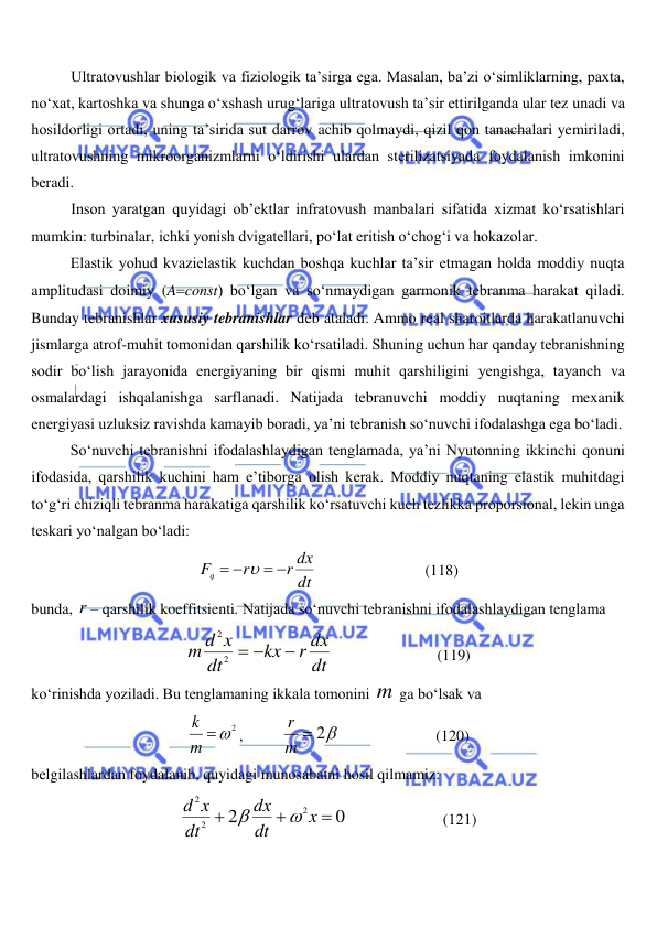  
 
Ultratovushlar biologik va fiziologik ta’sirga ega. Masalan, ba’zi o‘simliklarning, paxta, 
no‘xat, kartoshka va shunga o‘xshash urug‘lariga ultratovush ta’sir ettirilganda ular tez unadi va 
hosildorligi ortadi, uning ta’sirida sut darrov achib qolmaydi, qizil qon tanachalari yemiriladi, 
ultratovushning mikroorganizmlarni o‘ldirishi ulardan sterilizatsiyada foydalanish imkonini 
beradi. 
Inson yaratgan quyidagi ob’ektlar infratovush manbalari sifatida xizmat ko‘rsatishlari 
mumkin: turbinalar, ichki yonish dvigatellari, po‘lat eritish o‘chog‘i va hokazolar.  
Elastik yohud kvazielastik kuchdan boshqa kuchlar ta’sir etmagan holda moddiy nuqta 
amplitudasi doimiy (Aconst) bo‘lgan va so‘nmaydigan garmonik tebranma harakat qiladi. 
Bunday tebranishlar xususiy tebranishlar deb ataladi. Ammo real sharoitlarda harakatlanuvchi 
jismlarga atrof-muhit tomonidan qarshilik ko‘rsatiladi. Shuning uchun har qanday tebranishning 
sodir bo‘lish jarayonida energiyaning bir qismi muhit qarshiligini yengishga, tayanch va 
osmalardagi ishqalanishga sarflanadi. Natijada tebranuvchi moddiy nuqtaning mexanik 
energiyasi uzluksiz ravishda kamayib boradi, ya’ni tebranish so‘nuvchi ifodalashga ega bo‘ladi. 
So‘nuvchi tebranishni ifodalashlaydigan tenglamada, ya’ni Nyutonning ikkinchi qonuni 
ifodasida, qarshilik kuchini ham e’tiborga olish kerak. Moddiy nuqtaning elastik muhitdagi 
to‘g‘ri chiziqli tebranma harakatiga qarshilik ko‘rsatuvchi kuch tezlikka proporsional, lekin unga 
teskari yo‘nalgan bo‘ladi: 
dt
r dx
r
Fq
 
 

                            (118) 
bunda, r – qarshilik koeffitsienti. Natijada so‘nuvchi tebranishni ifodalashlaydigan tenglama 
dt
r dx
kx
dt
m d x

 
2
2
                           (119) 
ko‘rinishda yoziladi. Bu tenglamaning ikkala tomonini m  ga bo‘lsak va 
m 2
k
,          
m  2
r
                         (120) 
belgilashlardan foydalanib, quyidagi munosabatni hosil qilmamiz: 
0
2
2
2
2



x
dt
dx
dt
d x


                         (121) 
