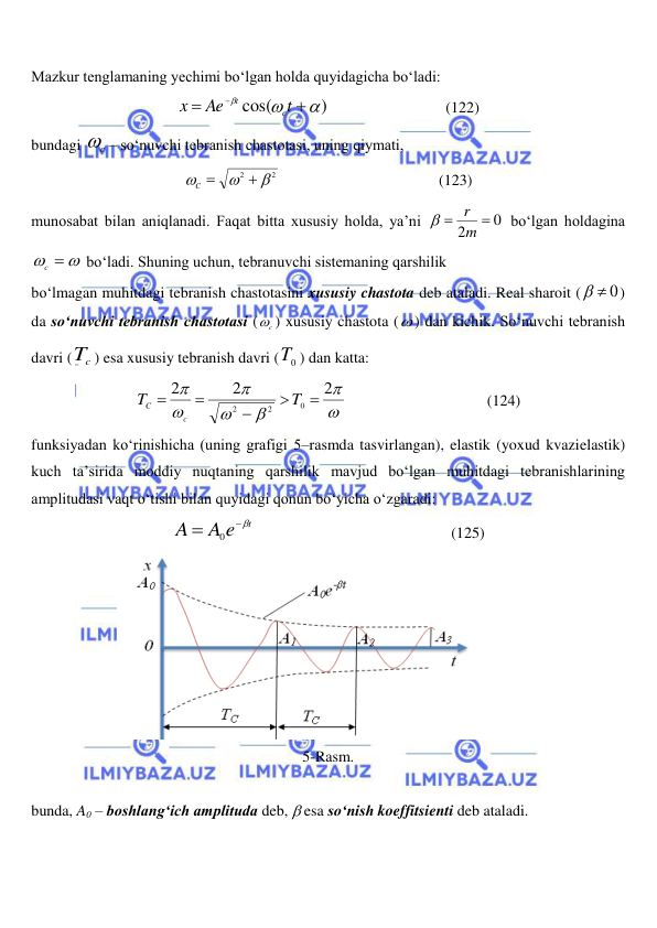  
 
Mazkur tenglamaning yechimi bo‘lgan holda quyidagicha bo‘ladi: 
)
cos(






t
Ae
x
c
t
                              (122) 
bundagi 
c
 – so‘nuvchi tebranish chastotasi, uning qiymati, 
2
2




C 
                                         (123) 
munosabat bilan aniqlanadi. Faqat bitta xususiy holda, ya’ni 
0
2


m
r

 bo‘lgan holdagina 
  
c
 bo‘ladi. Shuning uchun, tebranuvchi sistemaning qarshilik  
bo‘lmagan muhitdagi tebranish chastotasini xususiy chastota deb ataladi. Real sharoit (
  0
) 
da so‘nuvchi tebranish chastotasi (
c
 ) xususiy chastota ( ) dan kichik. So‘nuvchi tebranish 
davri (
cT ) esa xususiy tebranish davri (
0T ) dan katta: 







2
2
2
0
2
2





T
T
c
C
 
 
 
 
(124) 
funksiyadan ko‘rinishicha (uning grafigi 5–rasmda tasvirlangan), elastik (yoxud kvazielastik) 
kuch ta’sirida moddiy nuqtaning qarshilik mavjud bo‘lgan muhitdagi tebranishlarining 
amplitudasi vaqt o‘tishi bilan quyidagi qonun bo‘yicha o‘zgaradi: 
A e t
A


0
                                                   (125) 
 
5-Rasm. 
 
bunda, A0 – boshlang‘ich amplituda deb,  esa so‘nish koeffitsienti deb ataladi. 
