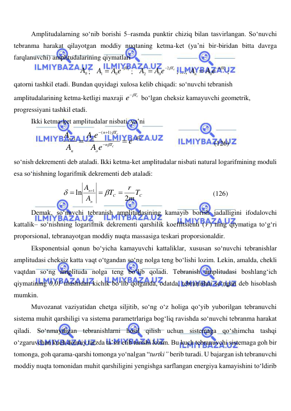  
 
Amplitudalarning so‘nib borishi 5–rasmda punktir chiziq bilan tasvirlangan. So‘nuvchi 
tebranma harakat qilayotgan moddiy nuqtaning ketma-ket (ya’ni bir-biridan bitta davrga 
farqlanuvchi) amplitudalarining qiymatlari 
0
A ;   
A e Tc
A


0
1
;   
Tc
A e
A

2
0
2


; ...; 
Tc
n
n
A e
A
 

0
; 
qatorni tashkil etadi. Bundan quyidagi xulosa kelib chiqadi: so‘nuvchi tebranish  
amplitudalarining ketma-ketligi maxraji 
Tc
e

 bo‘lgan cheksiz kamayuvchi geometrik,  
progressiyani tashkil etadi. 
Ikki ketma-ket amplitudalar nisbati, ya’ni 
c
c
c
T
T
n
o
T
n
o
n
n
e
A e
e
A
A
A










1)
(
1
                                         (126) 
so‘nish dekrementi deb ataladi. Ikki ketma-ket amplitudalar nisbati natural logarifmining moduli 
esa so‘nishning logarifmik dekrementi deb ataladi: 
C
C
n
n
mT
r
T
A
A
2
ln
1






                                         (126) 
Demak, so‘nuvchi tebranish amplitudasining kamayib borish jadalligini ifodalovchi 
kattalik– so‘nishning logarifmik dekrementi qarshilik koeffitsienti (r ) ning qiymatiga to‘g‘ri 
proporsional, tebranayotgan moddiy nuqta massasiga teskari proporsionaldir. 
Eksponentsial qonun bo‘yicha kamayuvchi kattaliklar, xususan so‘nuvchi tebranishlar 
amplitudasi cheksiz katta vaqt o‘tgandan so‘ng nolga teng bo‘lishi lozim. Lekin, amalda, chekli 
vaqtdan so‘ng amplituda nolga teng bo‘lib qoladi. Tebranish amplitudasi boshlang‘ich 
qiymatining 0,01 ulushidan kichik bo‘lib qolganda, odatda, tebranishni so‘ngan deb hisoblash 
mumkin. 
Muvozanat vaziyatidan chetga siljitib, so‘ng o‘z holiga qo‘yib yuborilgan tebranuvchi 
sistema muhit qarshiligi va sistema parametrlariga bog‘liq ravishda so‘nuvchi tebranma harakat 
qiladi. So‘nmaydigan tebranishlarni hosil qilish uchun sistemaga qo‘shimcha tashqi 
o‘zgaruvchan kuch doimiy tarzda ta’sir etib turishi lozim. Bu kuch tebranuvchi sistemaga goh bir 
tomonga, goh qarama-qarshi tomonga yo‘nalgan “turtki” berib turadi. U bajargan ish tebranuvchi 
moddiy nuqta tomonidan muhit qarshiligini yengishga sarflangan energiya kamayishini to‘ldirib 
