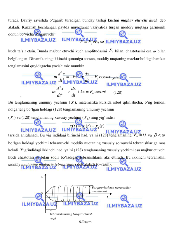  
 
turadi. Davriy ravishda o‘zgarib turadigan bunday tashqi kuchni majbur etuvchi kuch deb 
ataladi. Kuzatish boshlangan paytda muvozanat vaziyatida turgan moddiy nuqtaga garmonik 
qonun bo‘yicha o‘zgaruvchi 
t
F
F
0 cos

 
kuch ta’sir etsin. Bunda majbur etuvchi kuch amplitudasini 
0
F  bilan, chastotasini esa  bilan 
belgilangan. Dinamikaning ikkinchi qonuniga asosan, moddiy nuqtaning mazkur holdagi harakat 
tenglamasini quyidagacha yozishimiz mumkin: 
t
F
dt
r dx
kx
dt
m d x
0 cos
2
2




 
yoki, 
t
F
kx
dt
r dx
dt
m d x
0 cos
2
2



 
(128) 
Bu tenglamaning umumiy yechimi ( x ), matematika kursida isbot qilinishicha, o‘ng tomoni 
nolga teng bo‘lgan holdagi (128) tenglamaning umumiy yechimi  
(
1x ) va (128) tenglamaning xususiy yechimi (
2x ) ning yig‘indisi 
( )
( )
( )
2
1
x t
x t
x t


 
tarzida aniqlanadi. Bu yig‘indidagi birinchi had, ya’ni (128) tenglamaning 
F0  0
 va 
 
 
bo‘lgan holdagi yechimi tebranuvchi moddiy nuqtaning xususiy so‘nuvchi tebranishlariga mos 
keladi. Yig‘indidagi ikkinchi had, ya’ni (128) tenglamaning xususiy yechimi esa majbur etuvchi 
kuch chastotasi  bilan sodir bo‘ladigan tebranishlarni aks ettiradi. Bu ikkinchi tebranishni 
moddiy nuqtaning majburiy tebranishlari deb ataladi (6–rasm). 
 
t 
x 
0 
 
Tebranishlarning barqarorlanish 
vaqti 
Barqarorlashgan tebranishlar 
amplitudasi 
6-Rasm. 
