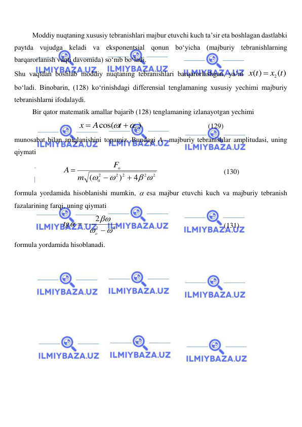  
 
Moddiy nuqtaning xususiy tebranishlari majbur etuvchi kuch ta’sir eta boshlagan dastlabki 
paytda vujudga keladi va eksponentsial qonun bo‘yicha (majburiy tebranishlarning 
barqarorlanish vaqti davomida) so‘nib bo‘ladi. 
Shu vaqtdan boshlab moddiy nuqtaning tebranishlari barqarorlashgan, ya’ni 
( )
( )
x2 t
x t

 
bo‘ladi. Binobarin, (128) ko‘rinishdagi differensial tenglamaning xususiy yechimi majburiy 
tebranishlarni ifodalaydi. 
Bir qator matematik amallar bajarib (128) tenglamaning izlanayotgan yechimi 
)
cos(
 0

t
A
x
                                     (129) 
munosabat bilan aniqlanishini topamiz. Bundagi A– majburiy tebranishlar amplitudasi, uning 
qiymati 
2
2
2
2
2
0
o
4
)
(
 





m
F
A
 
 
 
 
(130) 
formula yordamida hisoblanishi mumkin,  esa majbur etuvchi kuch va majburiy tebranish 
fazalarining farqi, uning qiymati 
2
2
2







o
tg
 
 
 
 
 
 
(131) 
formula yordamida hisoblanadi. 
 
 
