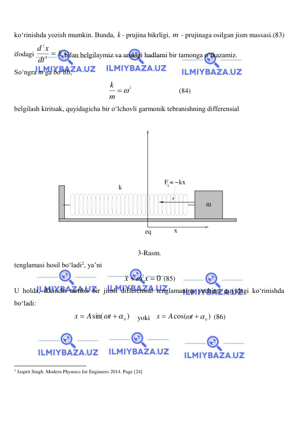  
 
ko‘rinishda yozish mumkin. Bunda, k - prujina bikrligi, m - prujinaga osilgan jism massasi.(83) 
ifodagi 
x
dt
d x


2
2
 bilan belgilaymiz va undagi hadlarni bir tamonga o‘tkazamiz.  
So‘ngra m ga bo‘lib,  
m  2
k
  
 
 
(84) 
belgilash kiritsak, quyidagicha bir o‘lchovli garmonik tebranishning differensial  
 
3-Rasm. 
tenglamasi hosil bo‘ladi2, ya’ni 
0
2 

x
x


 (85) 
U holda, ikkinchi tartibli bir jinsli differensial tenglamaning yechimi quyidagi ko‘rinishda 
bo‘ladi: 
)
sin(
 0

t
A
x
    yoki   
)
cos(
 0

t
A
x
 (86) 
                                                           
2 Jasprit Singh: Modern Phyusics for Engineers 2014. Page [24] 
 
