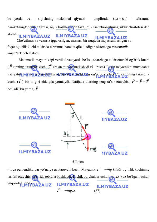  
 
bu yerda, A - siljishning maksimal qiymati – amplituda. 
)
(
 0
t
 - tebranma 
harakatningtebranish fazasi, 
0
  - boshlang‘ich faza,   - esa tebranishning siklik chastotasi deb 
ataladi.  
 
Cho‘zilmas va vaznsiz ipga osilgan, massasi bir nuqtada mujassamlashgan va  
faqat og‘irlik kuchi ta’sirida tebranma harakat qila oladigan sistemaga matematik  
mayatnik deb ataladi.  
Matematik mayatnik ipi vertikal vaziyatda bo‘lsa, sharchaga ta’sir etuvchi og‘irlik kuchi 
( P

) ipning taranglik kuchi (T

) bilan muvozanatlashadi (5 – rasm). Lekin mayatnikni muvozanat 
vaziyatidan biror   burchakka og‘dirsak, sharchaning og‘irlik kuchi ( P

) va ipning taranglik 
kuchi (T

) bir to‘g‘ri chiziqda yotmaydi. Natijada ularning teng ta’sir etuvchisi 
T
P
F





bo‘ladi. Bu yerda, F

 
 
5-Rasm. 
- ipga perpendikulyar yo‘nalga qaytaruvchi kuch. Mayatnik 
mg sin
F



 og‘irlik kuchining 
tashkil etuvchisi ta’sirida tebrana boshlaydi. Kichik burchaklar uchun 
sin 
 bo‘lgani uchun 
yuqoridagi ifoda  
mg
F



                    (87) 
