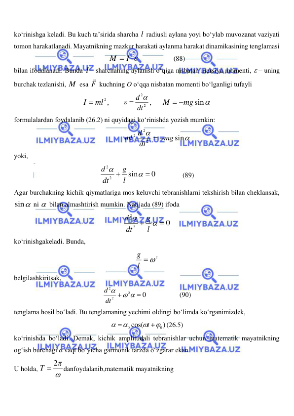  
 
ko‘rinishga keladi. Bu kuch ta’sirida sharcha l  radiusli aylana yoyi bo‘ylab muvozanat vaziyati 
tomon harakatlanadi. Mayatnikning mazkur harakati aylanma harakat dinamikasining tenglamasi 
M  I 
                    (88) 
bilan ifodalanadi. Bunda I – sharchaning aylanish o‘qiga nisbatan inersiya momenti,  – uning 
burchak tezlanishi, M  esa F

 kuchning O o‘qqa nisbatan momenti bo‘lganligi tufayli 
I  ml2
,        
2
2
dt
  d 
,      
mg sin
M
 
 
formulalardan foydalanib (26.2) ni quyidagi ko‘rinishda yozish mumkin: 


sin
2
2
2
mg
dt
ml d
 
 
yoki,  
0
sin
2
2




l
g
dt
d
               (89) 
Agar burchakning kichik qiymatlariga mos keluvchi tebranishlarni tekshirish bilan cheklansak, 
sin
 ni   bilan almashtirish mumkin. Natijada (89) ifoda 
0
2
2




l
g
dt
d
 
ko‘rinishgakeladi. Bunda, 
l  2
g
 
belgilashkiritsak, 
0
2
2
2


 

dt
d
                   (90) 
tenglama hosil bo‘ladi. Bu tenglamaning yechimi oldingi bo‘limda ko‘rganimizdek,  
)
cos(
0
0






t
(26.5) 
ko‘rinishda bo‘ladi. Demak, kichik amplitudali tebranishlar uchun matematik mayatnikning 
og‘ish burchagi α vaqt bo‘yicha garmonik tarzda o‘zgarar ekan. 
U holda, 

T  2
danfoydalanib,matematik mayatnikning  
