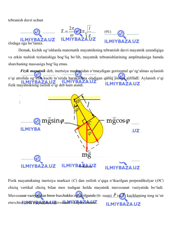  
 
tebranish davri uchun  
g
l
T



2
2


            
(91) 
ifodaga ega bo‘lamiz. 
 
Demak, kichik og‘ishlarda matematik mayatnikning tebraniish davri mayatnik uzundigiga 
va erkin tushish tezlanishiga bog‘liq bo‘lib, mayatnik tebranishlarining amplitudasiga hamda 
sharchaning massasiga bog‘liq emas. 
Fizik mayatnik deb, inertsiya markazidan o‘tmaydigan gorizontal qo‘zg‘almas aylanish 
o‘qi atrofida og‘irlik kuchi ta’sirida harakatlana oladigan qattiq jismga aytiladi. Aylanish o‘qi 
fizik mayatnikning osilish o‘qi deb ham ataldi.  
 
6-Rasm. 
 
Fizik mayatnikning inertsiya markazi (C) dan osilish o‘qiga o‘tkazilgan perpendikulyar (OC) 
chiziq vertikal chiziq bilan mos tushgan holda mayatnik muvozanat vaziyatida bo‘ladi. 
Muvozanat vaziyatidan biror burchakka og‘dirilganda (6- rasm) P

va T

 kuchlarning teng ta’sir 
etuvchisi–fizik mayatnikni muvozanat vaziyati tomon  
 
 
