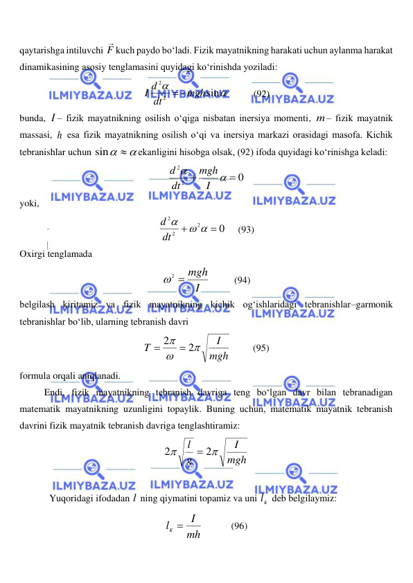  
 
qaytarishga intiluvchi F

kuch paydo bo‘ladi. Fizik mayatnikning harakati uchun aylanma harakat 
dinamikasining asosiy tenglamasini quyidagi ko‘rinishda yoziladi: 


sin
2
2
mgh
dt
I d


          
(92) 
bunda, I – fizik mayatnikning osilish o‘qiga nisbatan inersiya momenti, m– fizik mayatnik 
massasi, h esa fizik mayatnikning osilish o‘qi va inersiya markazi orasidagi masofa. Kichik 
tebranishlar uchun 
sin 
ekanligini hisobga olsak, (92) ifoda quyidagi ko‘rinishga keladi: 
0
2
2




I
mgh
dt
d
 
yoki, 
0
2
2
2


 

dt
d
     
(93) 
Oxirgi tenglamada 
I
mgh

2

          
(94) 
belgilash kiritamiz va fizik mayatnikning kichik og‘ishlaridagi tebranishlar–garmonik 
tebranishlar bo‘lib, ularning tebranish davri 
mgh
I
T



2
2


         (95) 
formula orqali aniqlanadi.  
Endi, fizik mayatnikning tebranish davriga teng bo‘lgan davr bilan tebranadigan 
matematik mayatnikning uzunligini topaylik. Buning uchun, matematik mayatnik tebranish 
davrini fizik mayatnik tebranish davriga tenglashtiramiz: 
mgh
I
g
l


2
2

 
 
Yuqoridagi ifodadan l  ning qiymatini topamiz va uni 
Kl  deb belgilaymiz: 
mh
I
lK 
            (96) 
