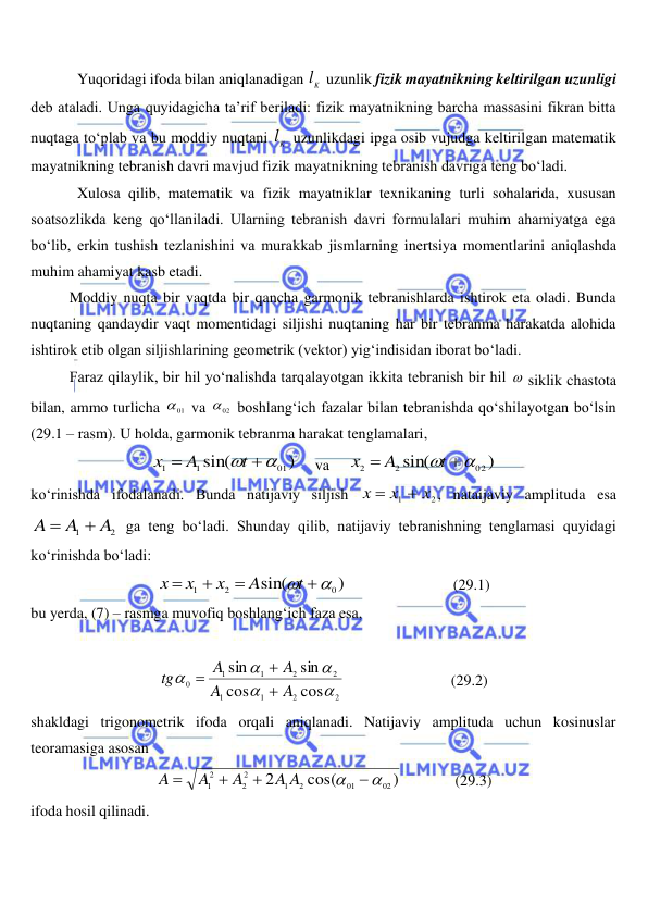  
 
Yuqoridagi ifoda bilan aniqlanadigan 
Kl  uzunlik fizik mayatnikning keltirilgan uzunligi 
deb ataladi. Unga quyidagicha ta’rif beriladi: fizik mayatnikning barcha massasini fikran bitta 
nuqtaga to‘plab va bu moddiy nuqtani 
Kl  uzunlikdagi ipga osib vujudga keltirilgan matematik 
mayatnikning tebranish davri mavjud fizik mayatnikning tebranish davriga teng bo‘ladi.  
Xulosa qilib, matematik va fizik mayatniklar texnikaning turli sohalarida, xususan 
soatsozlikda keng qo‘llaniladi. Ularning tebranish davri formulalari muhim ahamiyatga ega 
bo‘lib, erkin tushish tezlanishini va murakkab jismlarning inertsiya momentlarini aniqlashda 
muhim ahamiyat kasb etadi. 
 
Moddiy nuqta bir vaqtda bir qancha garmonik tebranishlarda ishtirok eta oladi. Bunda 
nuqtaning qandaydir vaqt momentidagi siljishi nuqtaning har bir tebranma harakatda alohida 
ishtirok etib olgan siljishlarining geometrik (vektor) yig‘indisidan iborat bo‘ladi. 
 
Faraz qilaylik, bir hil yo‘nalishda tarqalayotgan ikkita tebranish bir hil  siklik chastota 
bilan, ammo turlicha 
01
  va 
02
  boshlang‘ich fazalar bilan tebranishda qo‘shilayotgan bo‘lsin 
(29.1 – rasm). U holda, garmonik tebranma harakat tenglamalari, 
)
sin(
01
1
1
 

t
A
x
     va     
)
sin(
02
2
2
 

t
A
x
 
ko‘rinishda ifodalanadi. Bunda natijaviy siljish 
2
1
x
x
x


, nataijaviy amplituda esa 
2
1
A
A
A


 ga teng bo‘ladi. Shunday qilib, natijaviy tebranishning tenglamasi quyidagi 
ko‘rinishda bo‘ladi: 
)
sin(
0
2
1
 



t
A
x
x
x
                            (29.1) 
bu yerda, (7) – rasmga muvofiq boshlang‘ich faza esa, 
 
2
2
1
1
2
2
1
1
0
cos
cos
sin
sin





A
A
A
A
tg



                            (29.2) 
shakldagi trigonometrik ifoda orqali aniqlanadi. Natijaviy amplituda uchun kosinuslar 
teoramasiga asosan  
)
cos(
2
02
01
2
1
2
2
12






A A
A
A
A
              (29.3) 
ifoda hosil qilinadi. 
