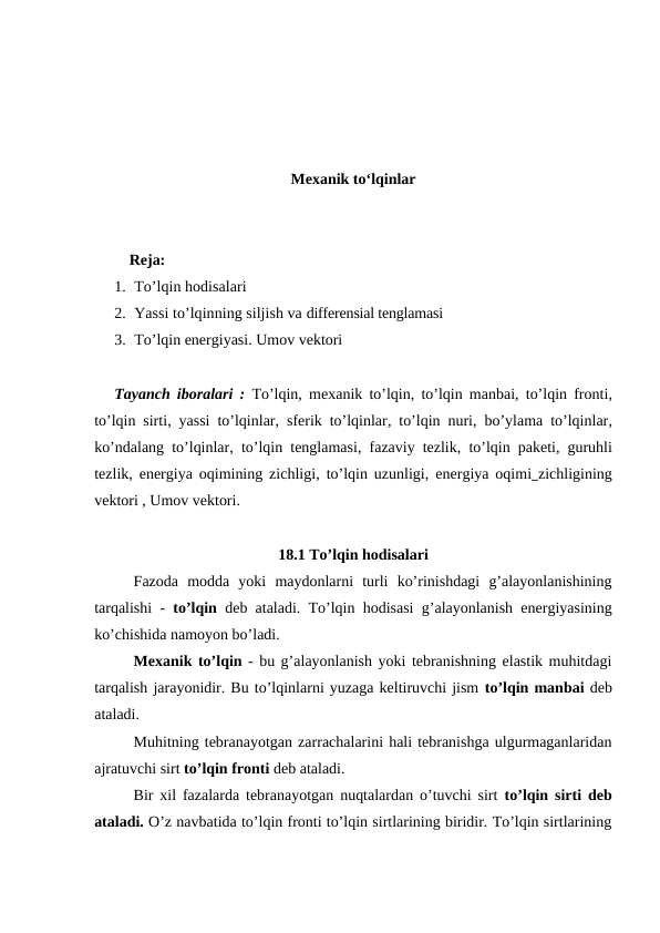 Mexanik to‘lqinlar
         Reja:
1. To’lqin hodisalari
2. Yassi to’lqinning siljish va differensial tenglamasi 
3. To’lqin energiyasi. Umov vektori
Tayanch iboralari :  To’lqin,  mexanik to’lqin,  to’lqin manbai,  to’lqin fronti,
to’lqin sirti, yassi to’lqinlar, sferik to’lqinlar,  to’lqin nuri, bo’ylama to’lqinlar,
ko’ndalang to’lqinlar,  to’lqin tenglamasi,  fazaviy tezlik,  to’lqin paketi,  guruhli
tezlik,  energiya oqimining zichligi, to’lqin uzunligi,  energiya oqimi zichligining
vektori , Umov vektori.
18.1 To’lqin hodisalari
Fazoda  modda  yoki  maydonlarni  turli  ko’rinishdagi  g’alayonlanishining
tarqalishi -  to’lqin deb ataladi. To’lqin hodisasi g’alayonlanish energiyasining
ko’chishida namoyon bo’ladi.
Mexanik to’lqin - bu g’alayonlanish yoki tebranishning elastik muhitdagi
tarqalish jarayonidir. Bu to’lqinlarni yuzaga keltiruvchi jism to’lqin manbai deb
ataladi. 
Muhitning tebranayotgan zarrachalarini hali tebranishga ulgurmaganlaridan
ajratuvchi sirt to’lqin fronti deb ataladi.
Bir xil fazalarda tebranayotgan nuqtalardan o’tuvchi sirt  to’lqin sirti deb
ataladi. O’z navbatida to’lqin fronti to’lqin sirtlarining biridir. To’lqin sirtlarining
