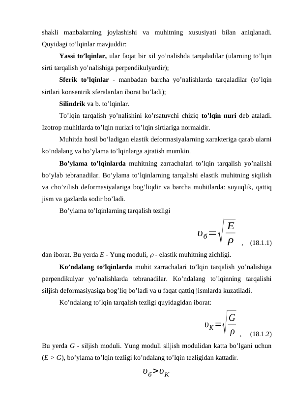 shakli  manbalarning  joylashishi  va  muhitning  xususiyati  bilan  aniqlanadi.
Quyidagi to’lqinlar mavjuddir:
Yassi to’lqinlar, ular faqat bir xil yo’nalishda tarqaladilar (ularning to’lqin
sirti tarqalish yo’nalishiga perpendikulyardir); 
Sferik to’lqinlar - manbadan barcha yo’nalishlarda tarqaladilar (to’lqin
sirtlari konsentrik sferalardan iborat bo’ladi); 
Silindrik va b. to’lqinlar.
To’lqin tarqalish yo’nalishini ko’rsatuvchi chiziq to’lqin nuri deb ataladi.
Izotrop muhitlarda to’lqin nurlari to’lqin sirtlariga normaldir.
Muhitda hosil bo’ladigan elastik deformasiyalarning xarakteriga qarab ularni
ko’ndalang va bo’ylama to’lqinlarga ajratish mumkin. 
Bo’ylama to’lqinlarda muhitning zarrachalari to’lqin tarqalish yo’nalishi
bo’ylab tebranadilar. Bo’ylama to’lqinlarning tarqalishi elastik muhitning siqilish
va cho’zilish deformasiyalariga bog’liqdir va barcha muhitlarda: suyuqlik, qattiq
jism va gazlarda sodir bo’ladi. 
Bo’ylama to’lqinlarning tarqalish tezligi 
υб=√
E
ρ
 ,    (18.1.1)
dan iborat. Bu yerda E - Yung moduli,  - elastik muhitning zichligi.
Ko’ndalang to’lqinlarda muhit zarrachalari to’lqin tarqalish yo’nalishiga
perpendikulyar  yo’nalishlarda  tebranadilar.  Ko’ndalang  to’lqinning  tarqalishi
siljish deformasiyasiga bog’liq bo’ladi va u faqat qattiq jismlarda kuzatiladi.
Ko’ndalang to’lqin tarqalish tezligi quyidagidan iborat:
 
υK=√
G
ρ ,     (18.1.2)
Bu yerda G - siljish moduli. Yung moduli siljish modulidan katta bo’lgani uchun
(E > G), bo’ylama to’lqin tezligi ko’ndalang to’lqin tezligidan kattadir.
υб>υК
