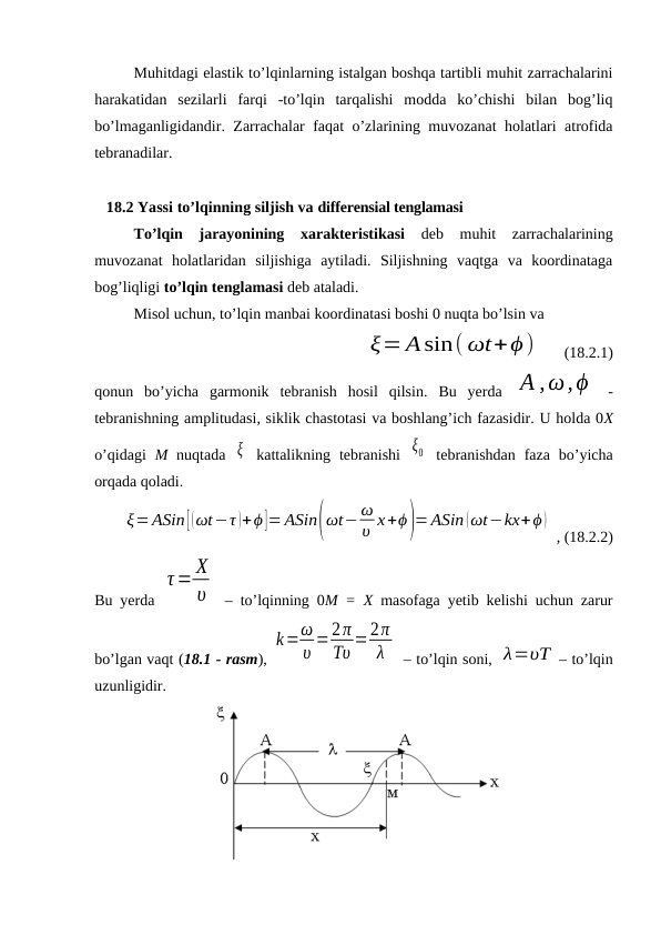 Muhitdagi elastik to’lqinlarning istalgan boshqa tartibli muhit zarrachalarini
harakatidan  sezilarli  farqi  -to’lqin  tarqalishi  modda  ko’chishi  bilan  bog’liq
bo’lmaganligidandir. Zarrachalar faqat o’zlarining muvozanat holatlari atrofida
tebranadilar.
   18.2 Yassi to’lqinning siljish va differensial tenglamasi
To’lqin  jarayonining  xarakteristikasi deb  muhit  zarrachalarining
muvozanat  holatlaridan  siljishiga  aytiladi.  Siljishning  vaqtga  va  koordinataga
bog’liqligi to’lqin tenglamasi deb ataladi.
Misol uchun, to’lqin manbai koordinatasi boshi 0 nuqta bo’lsin va
  ξ= Asin( ωt+ϕ)
   (18.2.1)
qonun  bo’yicha  garmonik  tebranish  hosil  qilsin.  Bu yerda  A ,ω,ϕ  -
tebranishning amplitudasi, siklik chastotasi va boshlang’ich fazasidir. U holda 0X
o’qidagi  M nuqtada  ξ  kattalikning  tebranishi  ξ0  tebranishdan  faza  bo’yicha
orqada qoladi.
ξ=ASin [(ωt−τ )+ϕ]= ASin(ωt− ω
υ х+ϕ)= ASin (ωt−kx+ϕ )
 , (18.2.2)
Bu yerda  
τ= X
υ  – to’lqinning 0M = X  masofaga yetib kelishi uchun zarur
bo’lgan vaqt (18.1 - rasm), 
k=ω
υ =2π
Tυ =2π
λ
 – to’lqin soni, λ=υT – to’lqin
uzunligidir.
