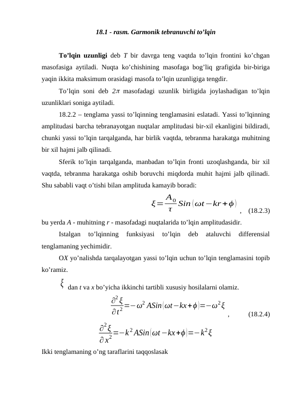 18.1 - rasm. Garmonik tebranuvchi to’lqin
To’lqin uzunligi deb  T bir davrga teng vaqtda to’lqin frontini ko’chgan
masofasiga aytiladi. Nuqta ko’chishining masofaga bog’liq grafigida bir-biriga
yaqin ikkita maksimum orasidagi masofa to’lqin uzunligiga tengdir.
To’lqin soni  deb  2 masofadagi  uzunlik  birligida  joylashadigan  to’lqin
uzunliklari soniga aytiladi.
18.2.2 – tenglama yassi to’lqinning tenglamasini eslatadi. Yassi to’lqinning
amplitudasi barcha tebranayotgan nuqtalar amplitudasi bir-xil ekanligini bildiradi,
chunki yassi to’lqin tarqalganda, har birlik vaqtda, tebranma harakatga muhitning
bir xil hajmi jalb qilinadi.
Sferik to’lqin tarqalganda, manbadan to’lqin fronti uzoqlashganda, bir xil
vaqtda, tebranma harakatga oshib boruvchi miqdorda muhit hajmi jalb qilinadi.
Shu sababli vaqt o’tishi bilan amplituda kamayib boradi:
ξ= A0
τ Sin (ωt−kr+ϕ )
,    (18.2.3)
bu yerda A - muhitning r - masofadagi nuqtalarida to’lqin amplitudasidir.
Istalgan  to’lqinning  funksiyasi  to’lqin  deb  ataluvchi  differensial
tenglamaning yechimidir.
OX yo’nalishda tarqalayotgan yassi to’lqin uchun to’lqin tenglamasini topib
ko’ramiz.
ξ  dan t va x bo’yicha ikkinchi tartibli xususiy hosilalarni olamiz.
∂2 ξ
∂t 2 =−ω2 ASin (ωt−kx+ϕ )=−ω2ξ
, 
 (18.2.4)
∂2ξ
∂ x2=−k 2 ASin (ωt−kx+ϕ)=−k2ξ
Ikki tenglamaning o’ng taraflarini taqqoslasak
