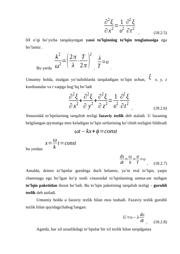      
∂2ξ
∂ x2= 1
υ2
∂2 ξ
∂t2
 , 
   (18.2.5)
0X o’qi  bo’yicha  tarqalayotgan  yassi  to’lqinning  to’lqin  tenglamasiga ega
bo’lamiz .
Bu yerda 
k2
ω2=(
2π
λ ⋅ T
2π)
2
, 
λ
T =υ
.
Umumiy holda, istalgan yo’nalishlarda tarqaladigan to’lqin uchun,  ξ  x, y, z
kordinatalar va t vaqtga bog’liq bo’ladi
∂
2ξ
∂x2+ ∂
2ξ
∂ y2+ ∂
2ξ
∂ z2= 1
υ2
∂
2 ξ
∂t2
, 
 
 (18.2.6)
Sinusoidal to’lqinlarning tarqalish tezligi  fazaviy tezlik  deb ataladi. U fazaning
belgilangan qiymatiga mos keladigan to’lqin sirtlarining ko’chish tezligini bildiradi
ωt−kx+ϕ=const
bu yerdan 
x=ω
k t=const
dx
dt =ω
k =α
T =υ
,     (18.2.7)
Amalda,  doimo  to’lqinlar  guruhiga  duch  kelamiz,  ya’ni  real  to’lqin,  yaqin
chastotaga ega bo’lgan ko’p sonli  cinusoidal  to’lqinlarning ustma-ust  tushgan
to’lqin paketidan iborat bo’ladi. Bu to’lqin paketining tarqalish tezligi - guruhli
tezlik deb ataladi. 
Umumiy holda  u fazaviy tezlik bilan mos tushadi. Fazaviy tezlik guruhli
tezlik bilan quyidagichabog’langan: 
           
        
U=υ−λ dυ
dt ,      (18.2.8)
Agarda, har xil uzunlikdagi to’lqinlar bir xil tezlik bilan tarqalgansa 
