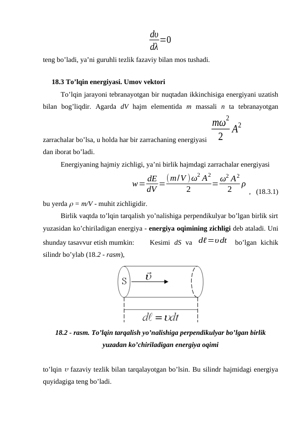 dυ
dλ=0
teng bo’ladi, ya’ni guruhli tezlik fazaviy bilan mos tushadi.
    
     18.3 To’lqin energiyasi. Umov vektori
To’lqin jarayoni tebranayotgan bir nuqtadan ikkinchisiga energiyani uzatish
bilan  bog’liqdir.  Agarda  dV  hajm  elementida  m  massali  n ta  tebranayotgan
zarrachalar bo’lsa, u holda har bir zarrachaning energiyasi 
mω
2
2
A2
dan iborat bo’ladi.
Energiyaning hajmiy zichligi, ya’ni birlik hajmdagi zarrachalar energiyasi
w= dE
dV =(m/V )ω2 A2
2
=ω2 A2
2
ρ
,   (18.3.1)
bu yerda  = m/V - muhit zichligidir.
Birlik vaqtda to’lqin tarqalish yo’nalishiga perpendikulyar bo’lgan birlik sirt
yuzasidan ko’chiriladigan energiya - energiya oqimining zichligi deb ataladi. Uni
shunday tasavvur etish mumkin:
Kesimi  dS va  dℓ=υdt  bo’lgan  kichik
silindr bo’ylab (18.2 - rasm), 
18.2 - rasm. To’lqin tarqalish yo’nalishiga perpendikulyar bo’lgan birlik
yuzadan ko’chiriladigan energiya oqimi
to’lqin  fazaviy tezlik bilan tarqalayotgan bo’lsin. Bu silindr hajmidagi energiya
quyidagiga teng bo’ladi.
