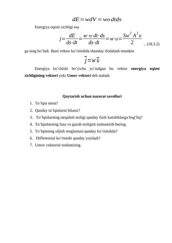dE=wdV =wυdtds
Energiya oqimi zichligi esa 
j= dE
ds⋅dt =w⋅υ⋅dt⋅ds
ds⋅dt
=w⋅υ=Sw2 A2υ
2
,  (18.3.2)
ga teng bo’ladi. Buni vektor ko’rinishda shunday ifodalash mumkin 
⃗j=w⃗υ
Energiya  ko’chishi  bo’yicha  yo’nalgan  bu  vektor  energiya  oqimi
zichligining vektori yoki Umov vektori deb ataladi.
Qaytarish uchun nazorat savollari
1. To’lqin nima? 
2. Qanday to’lqinlarni bilasiz?
3.  To’lqinlarning tarqalish tezligi qanday fizik kattaliklarga bog’liq?
4. To’lqinlarning faza va guruh tezligini tushuntirib bering.
5. To’lqinning siljish tenglamasi qanday ko’rinishda?
6.  Differensial ko’rinishi qanday yoziladi?
7. Umov vektorini tushintiring.
