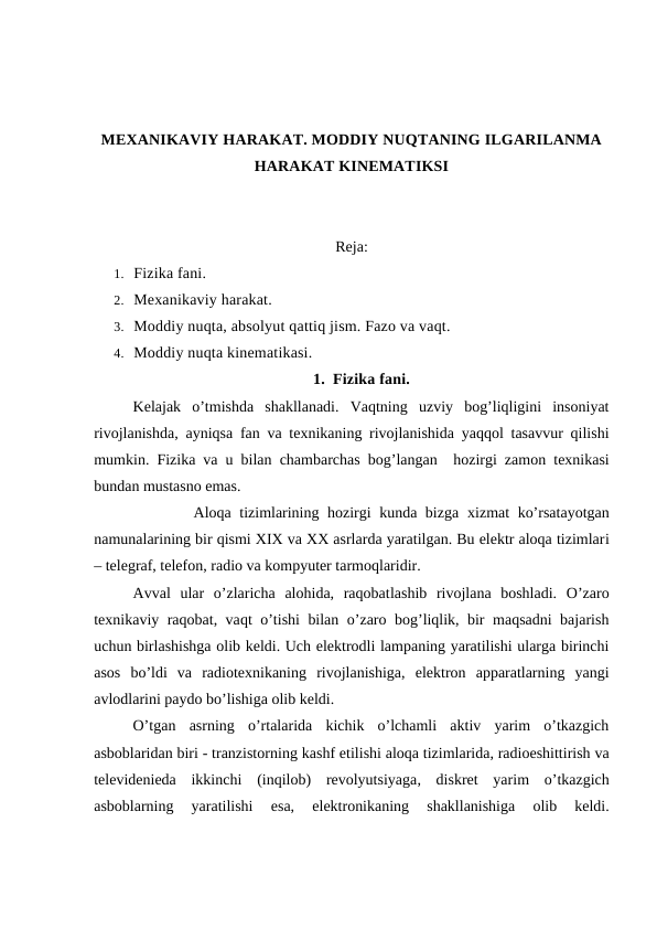 MEXANIKAVIY HARAKAT. MODDIY NUQTANING ILGARILANMA
HARAKAT KINEMATIKSI
Reja:
1. Fizika fani. 
2. Mexanikaviy harakat. 
3. Moddiy nuqta, absolyut qattiq jism. Fazo va vaqt. 
4. Moddiy nuqta kinematikasi. 
1. Fizika fani.
Kelajak  o’tmishda  shakllanadi.  Vaqtning  uzviy  bog’liqligini  insoniyat
rivojlanishda, ayniqsa fan va texnikaning rivojlanishida yaqqol tasavvur qilishi
mumkin.  Fizika va u bilan chambarchas bog’langan  hozirgi zamon texnikasi
bundan mustasno emas.
            Aloqa tizimlarining hozirgi kunda bizga  xizmat ko’rsatayotgan
namunalarining bir qismi XIX va XX asrlarda yaratilgan. Bu elektr aloqa tizimlari
– telegraf, telefon, radio va kompyuter tarmoqlaridir.
Avval ular  o’zlaricha  alohida,  raqobatlashib rivojlana  boshladi.  O’zaro
texnikaviy raqobat, vaqt o’tishi bilan o’zaro bog’liqlik, bir maqsadni bajarish
uchun birlashishga olib keldi. Uch elektrodli lampaning yaratilishi ularga birinchi
asos  bo’ldi  va  radiotexnikaning rivojlanishiga,  elektron  apparatlarning  yangi
avlodlarini paydo bo’lishiga olib keldi.
O’tgan  asrning  o’rtalarida  kichik  o’lchamli  aktiv  yarim  o’tkazgich
asboblaridan biri - tranzistorning kashf etilishi aloqa tizimlarida, radioeshittirish va
televidenieda  ikkinchi  (inqilob)  revolyutsiyaga,  diskret  yarim  o’tkazgich
asboblarning  yaratilishi
 esa,
 elektronikaning  shakllanishiga  olib  keldi.
