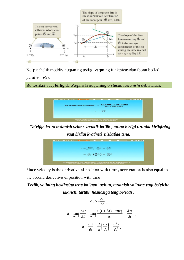 Ko’pinchalik moddiy nuqtaning tezligi vaqtning funktsiyasidan iborat bo’ladi, 
ya’ni = (t). 
Bu tezlikni vaqt birligida o’zgarishi nuqtaning o’rtacha tezlanishi deb ataladi.
   Ta`rifga ko`ra tezlanish vektor kattalik bo`lib , uning birligi uzunlik birligining
vaqt birligi kvadrati  nisbatiga teng.
Since velocity is the derivative of position with time , acceleration is also equal to 
the second derivative of position with time .
Tezlik, yo'lning hosilasiga teng bo'lgani uchun, tezlanish yo'lning vaqt bo'yicha
ikkinchi tartibli hosilasiga teng bo'ladi .
t
a



  ,                                  
dt
d
t
t
t
t
t
a
t
t







 




 


( )
)
(
lim
lim
0
0
  ,  
2
2
dt
x
d
dt
dx
dt
d
dt
d
a





  
,                             
