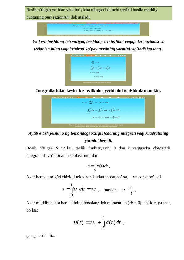 Bosib o’tilgan yo’ldan vaqt bo’yicha olingan ikkinchi tartibli hosila moddiy 
nuqtaning oniy tezlanishi deb ataladi.
Yo'l esa boshlang`ich vaziyat, boshlang`ich tezlikni vaqtga ko`paytmasi va
tezlanish bilan vaqt kvadrati ko`paytmasining yarmini yig`indisiga teng .
Integrallashdan keyin, biz tezlikning yechimini topishimiz mumkin.
Aytib o'tish joizki, o'ng tomondagi oxirgi ifodaning integrali vaqt kvadratining
yarmini beradi.
Bosib  o’tilgan  S yo’lni,  tezlik  funktsiyasini  0  dan  t vaqtgacha  chegarada
integrallash yo’li bilan hisoblash mumkin
t dt
s
t
)
(
0
 
,
Agar harakat to’g’ri chiziqli tekis harakatdan iborat bo’lsa,    = const bo’ladi.
t
dt
s
t



 

0
 ,    bundan,    
t
 s
 ,
Agar moddiy nuqta harakatining boshlang’ich momentida (t = 0) tezlik 0 ga teng
bo’lsa:
a t dt
t
t
( )
)
(
0
0
  

 ,
ga ega bo’lamiz.
